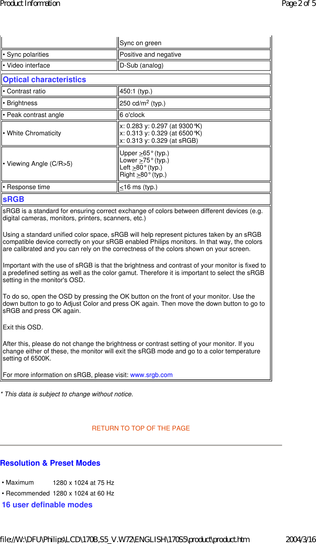* This data is subject to change without notice.   RETURN TO TOP OF THE PAGE Resolution &amp; Preset Modes Sync on green • Sync polarities Positive and negative• Video interface  D-Sub (analog)Optical characteristics  • Contrast ratio 450:1 (typ.) • Brightness 250 cd/m2 (typ.)• Peak contrast angle 6 o&apos;clock• White Chromaticity x: 0.283 y: 0.297 (at 9300°K) x: 0.313 y: 0.329 (at 6500°K) x: 0.313 y: 0.329 (at sRGB)  • Viewing Angle (C/R&gt;5) Upper &gt;65° (typ.) Lower &gt;75° (typ.) Left &gt;80° (typ.) Right &gt;80° (typ.)• Response time   &lt;16 ms (typ.) sRGB sRGB is a standard for ensuring correct exchange of colors between different devices (e.g. digital cameras, monitors, printers, scanners, etc.) Using a standard unified color space, sRGB will help represent pictures taken by an sRGB compatible device correctly on your sRGB enabled Philips monitors. In that way, the colors are calibrated and you can rely on the correctness of the colors shown on your screen. Important with the use of sRGB is that the brightness and contrast of your monitor is fixed to a predefined setting as well as the color gamut. Therefore it is important to select the sRGB setting in the monitor&apos;s OSD. To do so, open the OSD by pressing the OK button on the front of your monitor. Use the down button to go to Adjust Color and press OK again. Then move the down button to go to sRGB and press OK again. Exit this OSD. After this, please do not change the brightness or contrast setting of your monitor. If you change either of these, the monitor will exit the sRGB mode and go to a color temperature setting of 6500K. For more information on sRGB, please visit: www.srgb.com • Maximum 1280 x 1024 at 75 Hz • Recommended  1280 x 1024 at 60 Hz16 user definable modes Page 2 of 5Product Information2004/3/16file://W:\DFU\Philips\LCD\170B,S5_V.W72\ENGLISH\170S5\product\product.htm