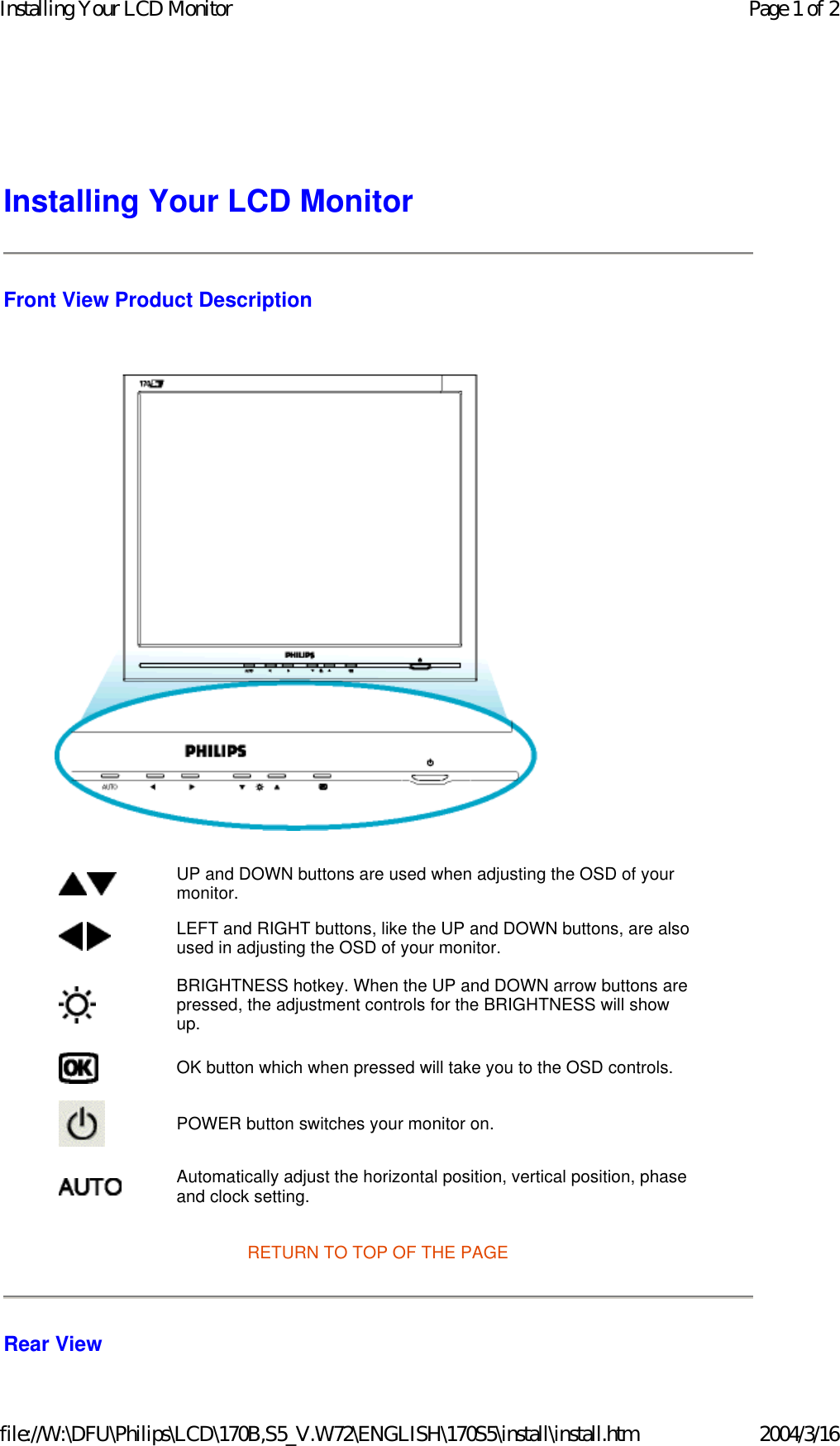 Installing Your LCD Monitor Front View Product Description    RETURN TO TOP OF THE PAGE Rear View UP and DOWN buttons are used when adjusting the OSD of your monitor. LEFT and RIGHT buttons, like the UP and DOWN buttons, are also used in adjusting the OSD of your monitor.BRIGHTNESS hotkey. When the UP and DOWN arrow buttons are pressed, the adjustment controls for the BRIGHTNESS will show up.OK button which when pressed will take you to the OSD controls.POWER button switches your monitor on.Automatically adjust the horizontal position, vertical position, phase and clock setting. Page 1 of 2Installing Your LCD Monitor2004/3/16file://W:\DFU\Philips\LCD\170B,S5_V.W72\ENGLISH\170S5\install\install.htm