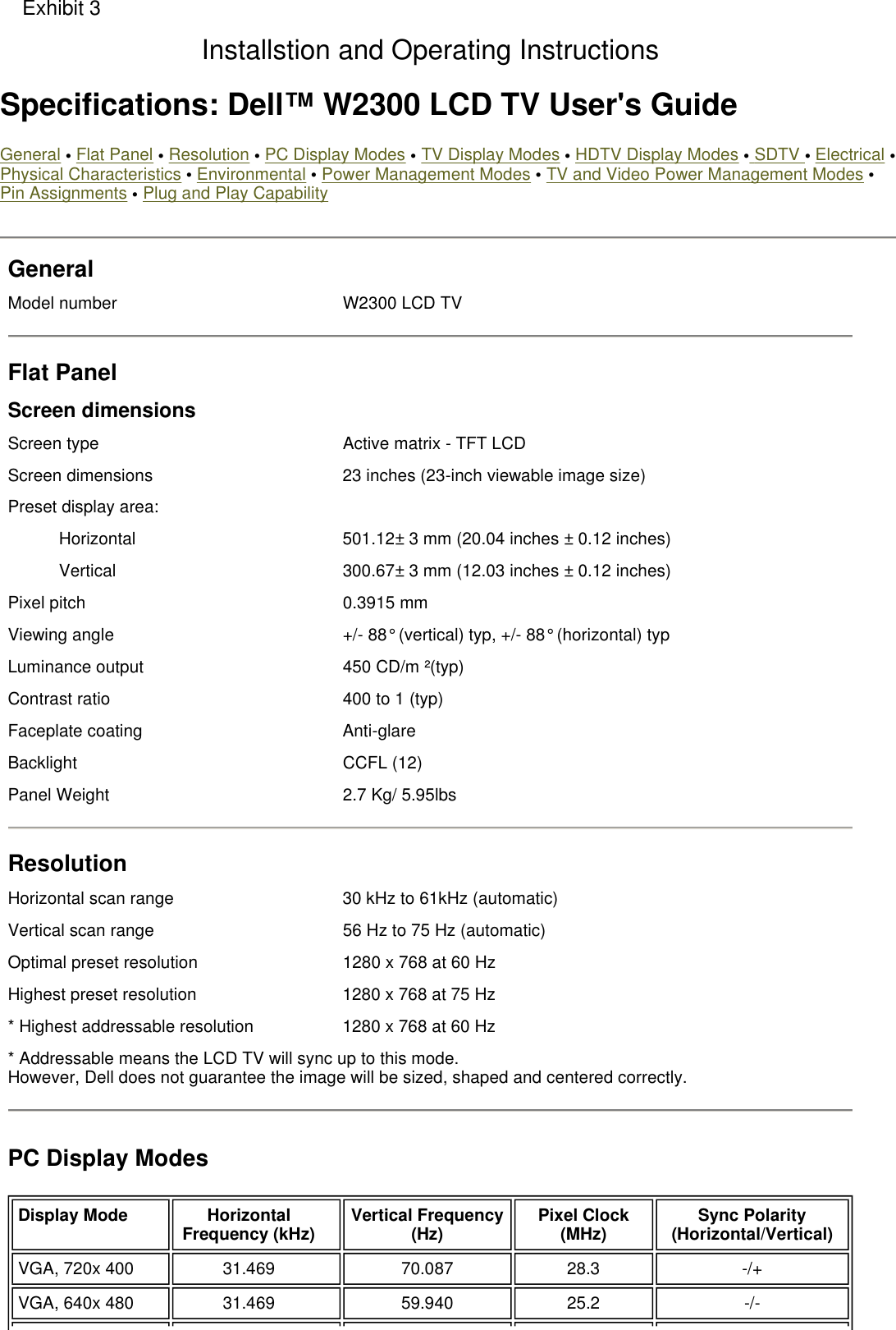  Specifications: Dell™ W2300 LCD TV User&apos;s Guide General • Flat Panel • Resolution • PC Display Modes • TV Display Modes • HDTV Display Modes • SDTV • Electrical •Physical Characteristics • Environmental • Power Management Modes • TV and Video Power Management Modes • Pin Assignments • Plug and Play Capability General Model number W2300 LCD TV Flat Panel Screen dimensions Screen type Active matrix - TFT LCDScreen dimensions 23 inches (23-inch viewable image size)Preset display area:Horizontal  501.12± 3 mm (20.04 inches ± 0.12 inches)Vertical  300.67± 3 mm (12.03 inches ± 0.12 inches)Pixel pitch 0.3915 mmViewing angle +/- 88° (vertical) typ, +/- 88° (horizontal) typ Luminance output 450 CD/m ²(typ) Contrast ratio 400 to 1 (typ) Faceplate coating Anti-glare  Backlight CCFL (12) Panel Weight 2.7 Kg/ 5.95lbsResolution Horizontal scan range 30 kHz to 61kHz (automatic)Vertical scan range 56 Hz to 75 Hz (automatic)Optimal preset resolution 1280 x 768 at 60 HzHighest preset resolution 1280 x 768 at 75 Hz* Highest addressable resolution 1280 x 768 at 60 Hz * Addressable means the LCD TV will sync up to this mode. However, Dell does not guarantee the image will be sized, shaped and centered correctly.PC Display Modes Display Mode Horizontal Frequency (kHz) Vertical Frequency (Hz) Pixel Clock (MHz) Sync Polarity (Horizontal/Vertical)VGA, 720x 400 31.469 70.087 28.3 -/+VGA, 640x 480 31.469 59.940 25.2 -/-Exhibit 3Installstion and Operating Instructions