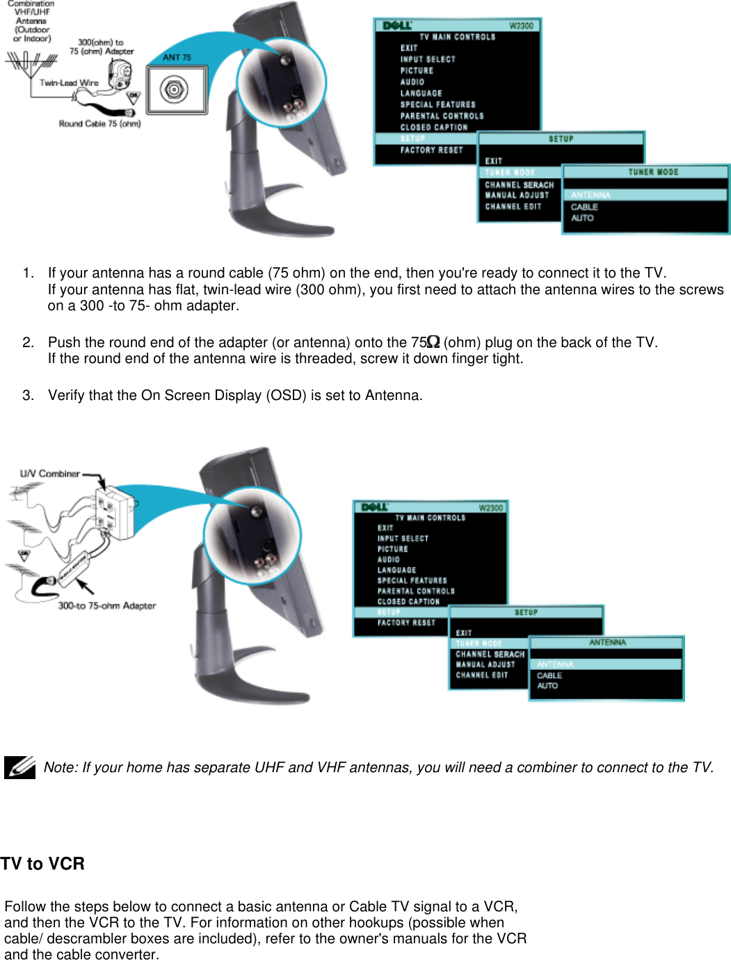   TV to VCR 1. If your antenna has a round cable (75 ohm) on the end, then you&apos;re ready to connect it to the TV.  If your antenna has flat, twin-lead wire (300 ohm), you first need to attach the antenna wires to the screws on a 300 -to 75- ohm adapter. 2. Push the round end of the adapter (or antenna) onto the 75  (ohm) plug on the back of the TV.  If the round end of the antenna wire is threaded, screw it down finger tight. 3. Verify that the On Screen Display (OSD) is set to Antenna.    Note: If your home has separate UHF and VHF antennas, you will need a combiner to connect to the TV.Follow the steps below to connect a basic antenna or Cable TV signal to a VCR, and then the VCR to the TV. For information on other hookups (possible when cable/ descrambler boxes are included), refer to the owner&apos;s manuals for the VCR and the cable converter. 