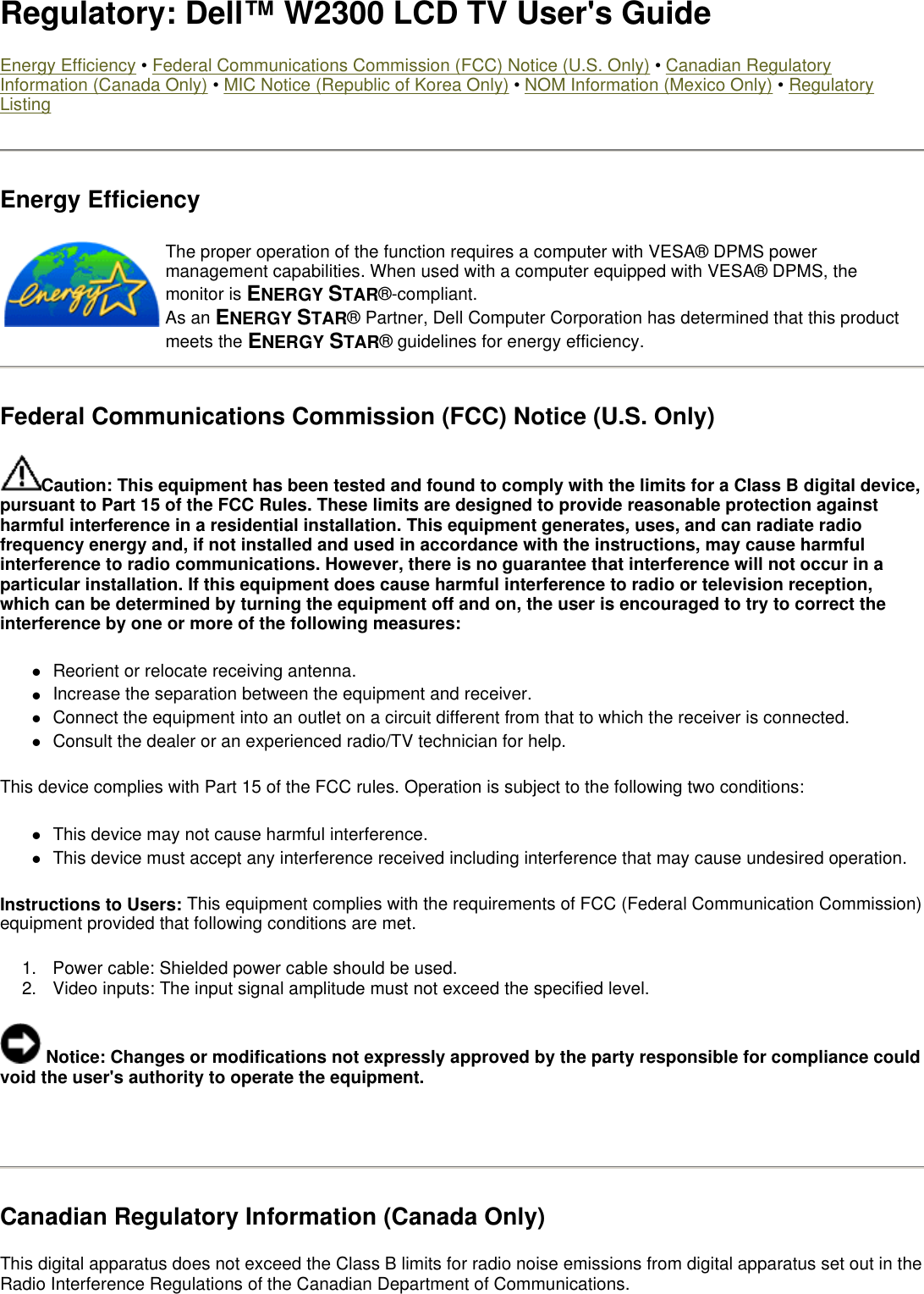 Regulatory: Dell™ W2300 LCD TV User&apos;s Guide Energy Efficiency • Federal Communications Commission (FCC) Notice (U.S. Only) • Canadian Regulatory Information (Canada Only) • MIC Notice (Republic of Korea Only) • NOM Information (Mexico Only) • Regulatory Listing Energy Efficiency  Federal Communications Commission (FCC) Notice (U.S. Only) Caution: This equipment has been tested and found to comply with the limits for a Class B digital device, pursuant to Part 15 of the FCC Rules. These limits are designed to provide reasonable protection against harmful interference in a residential installation. This equipment generates, uses, and can radiate radio frequency energy and, if not installed and used in accordance with the instructions, may cause harmful interference to radio communications. However, there is no guarantee that interference will not occur in a particular installation. If this equipment does cause harmful interference to radio or television reception, which can be determined by turning the equipment off and on, the user is encouraged to try to correct the interference by one or more of the following measures:  zReorient or relocate receiving antenna.  zIncrease the separation between the equipment and receiver.  zConnect the equipment into an outlet on a circuit different from that to which the receiver is connected.  zConsult the dealer or an experienced radio/TV technician for help.  This device complies with Part 15 of the FCC rules. Operation is subject to the following two conditions:  zThis device may not cause harmful interference.  zThis device must accept any interference received including interference that may cause undesired operation.  Instructions to Users: This equipment complies with the requirements of FCC (Federal Communication Commission) equipment provided that following conditions are met.  1. Power cable: Shielded power cable should be used.  2. Video inputs: The input signal amplitude must not exceed the specified level.   Notice: Changes or modifications not expressly approved by the party responsible for compliance could void the user&apos;s authority to operate the equipment.   Canadian Regulatory Information (Canada Only) This digital apparatus does not exceed the Class B limits for radio noise emissions from digital apparatus set out in the Radio Interference Regulations of the Canadian Department of Communications.  The proper operation of the function requires a computer with VESA® DPMS power management capabilities. When used with a computer equipped with VESA® DPMS, the monitor is ENERGY STAR®-compliant.  As an ENERGY STAR® Partner, Dell Computer Corporation has determined that this product meets the ENERGY STAR® guidelines for energy efficiency. 