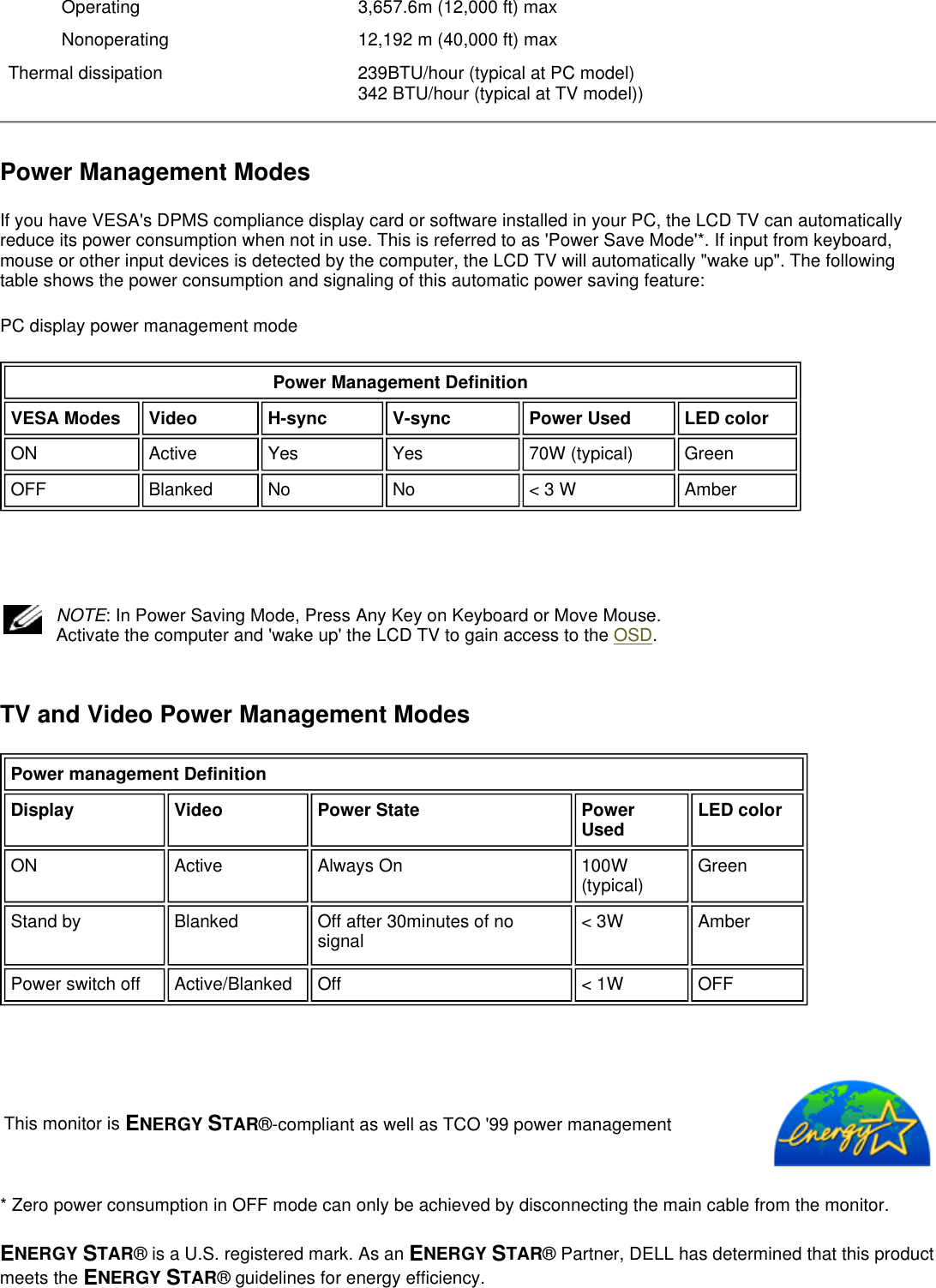 Power Management Modes If you have VESA&apos;s DPMS compliance display card or software installed in your PC, the LCD TV can automatically reduce its power consumption when not in use. This is referred to as &apos;Power Save Mode&apos;*. If input from keyboard, mouse or other input devices is detected by the computer, the LCD TV will automatically &quot;wake up&quot;. The following table shows the power consumption and signaling of this automatic power saving feature:  PC display power management mode     TV and Video Power Management Modes   * Zero power consumption in OFF mode can only be achieved by disconnecting the main cable from the monitor. ENERGY STAR® is a U.S. registered mark. As an ENERGY STAR® Partner, DELL has determined that this product meets the ENERGY STAR® guidelines for energy efficiency.  Operating  3,657.6m (12,000 ft) maxNonoperating  12,192 m (40,000 ft) maxThermal dissipation 239BTU/hour (typical at PC model) 342 BTU/hour (typical at TV model))Power Management Definition VESA Modes Video H-sync V-sync Power Used LED colorON Active  Yes Yes 70W (typical) GreenOFF Blanked  No No &lt; 3 W AmberNOTE: In Power Saving Mode, Press Any Key on Keyboard or Move Mouse. Activate the computer and &apos;wake up&apos; the LCD TV to gain access to the OSD.  Power management DefinitionDisplay Video Power State Power Used LED colorON Active  Always On 100W (typical) GreenStand by Blanked Off after 30minutes of no signal &lt; 3W AmberPower switch off Active/Blanked Off &lt; 1W OFFThis monitor is ENERGY STAR®-compliant as well as TCO &apos;99 power management 