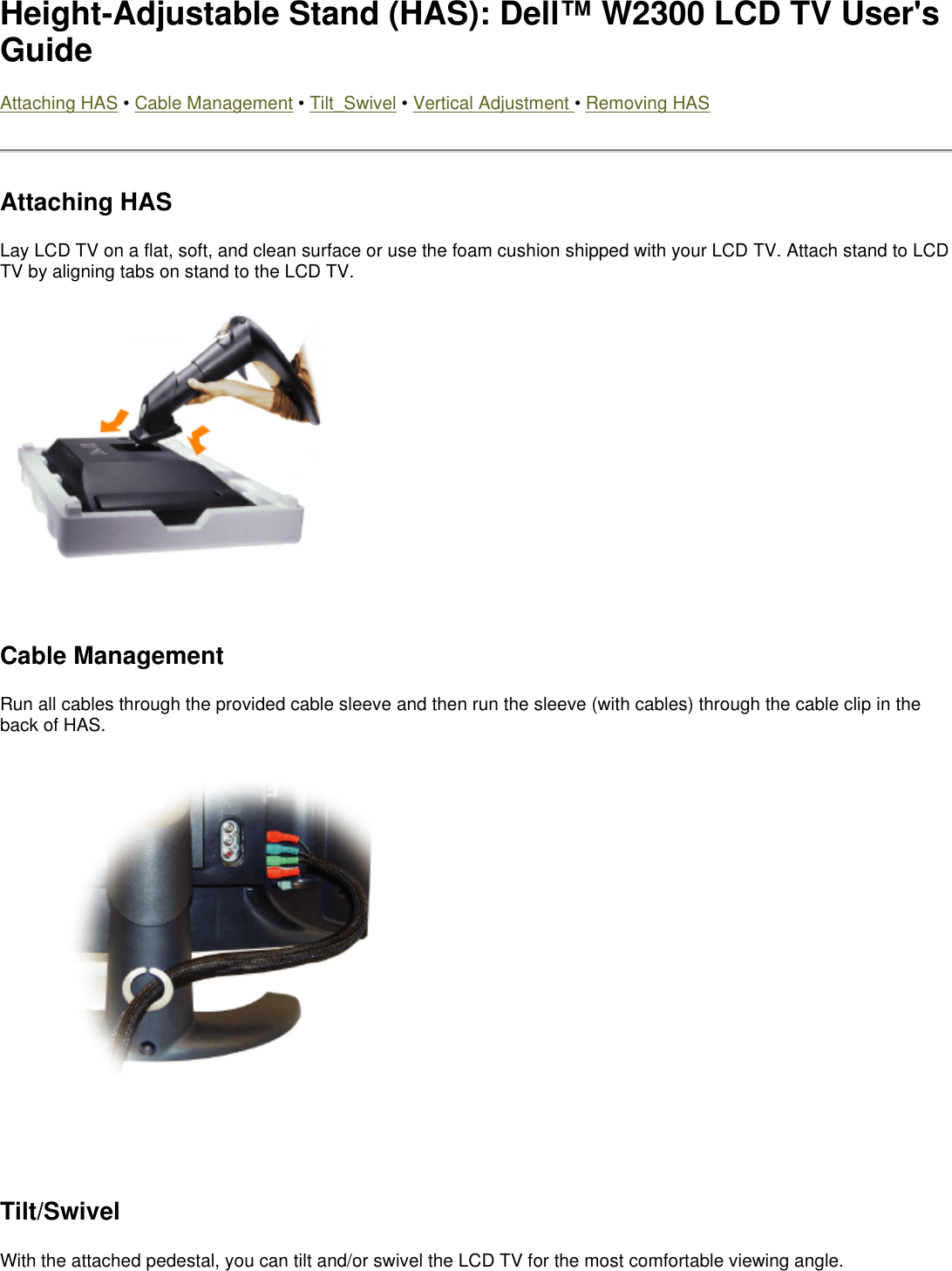 Height-Adjustable Stand (HAS): Dell™ W2300 LCD TV User&apos;s Guide Attaching HAS • Cable Management • Tilt_Swivel • Vertical Adjustment • Removing HAS Attaching HAS Lay LCD TV on a flat, soft, and clean surface or use the foam cushion shipped with your LCD TV. Attach stand to LCD TV by aligning tabs on stand to the LCD TV.    Cable Management Run all cables through the provided cable sleeve and then run the sleeve (with cables) through the cable clip in the back of HAS.   Tilt/Swivel With the attached pedestal, you can tilt and/or swivel the LCD TV for the most comfortable viewing angle. 