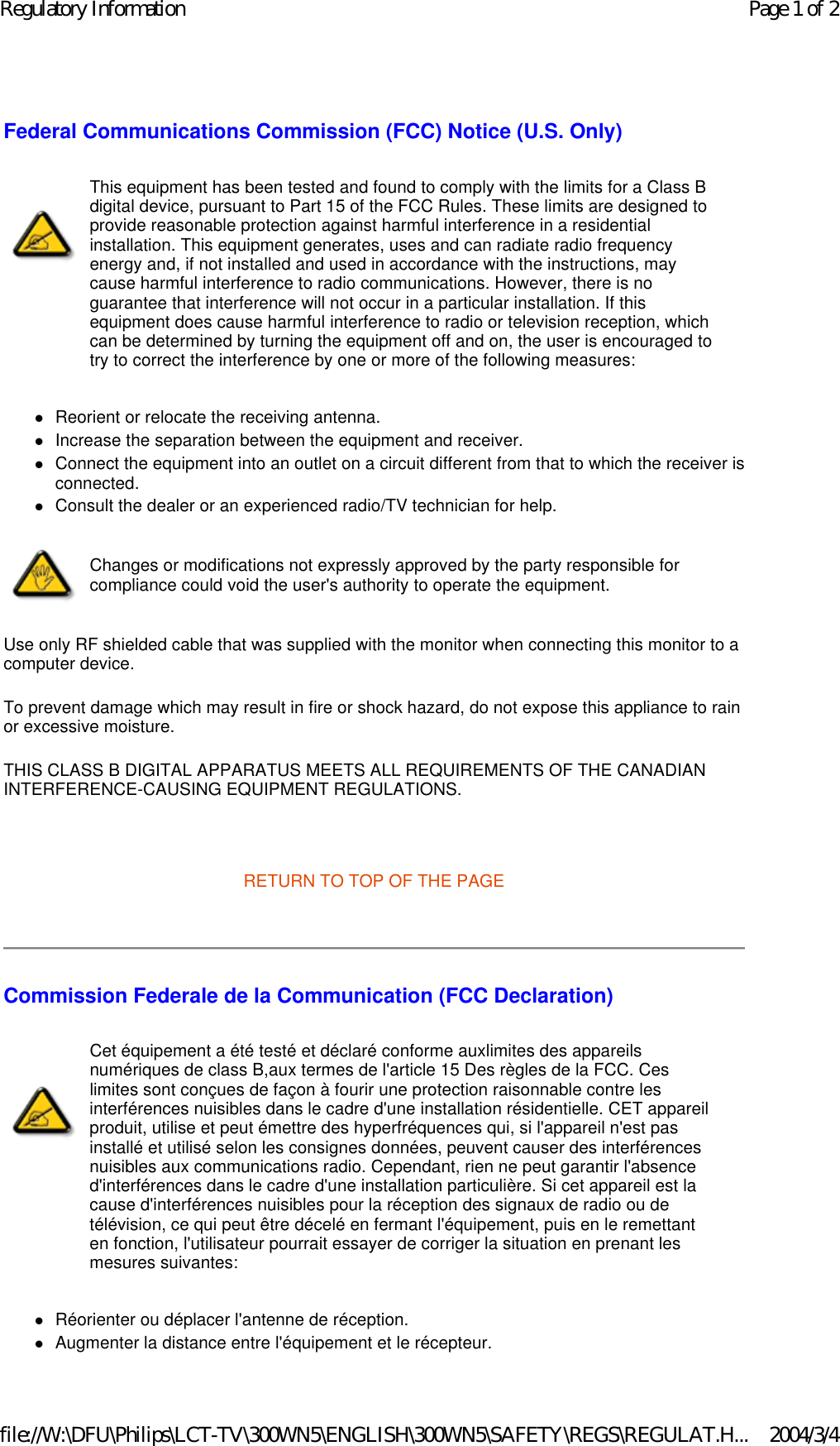 Federal Communications Commission (FCC) Notice (U.S. Only) zReorient or relocate the receiving antenna.  zIncrease the separation between the equipment and receiver.  zConnect the equipment into an outlet on a circuit different from that to which the receiver is connected.  zConsult the dealer or an experienced radio/TV technician for help.  Use only RF shielded cable that was supplied with the monitor when connecting this monitor to a computer device.  To prevent damage which may result in fire or shock hazard, do not expose this appliance to rain or excessive moisture.  THIS CLASS B DIGITAL APPARATUS MEETS ALL REQUIREMENTS OF THE CANADIAN INTERFERENCE-CAUSING EQUIPMENT REGULATIONS.    RETURN TO TOP OF THE PAGE    Commission Federale de la Communication (FCC Declaration) zRéorienter ou déplacer l&apos;antenne de réception.  zAugmenter la distance entre l&apos;équipement et le récepteur.  This equipment has been tested and found to comply with the limits for a Class B digital device, pursuant to Part 15 of the FCC Rules. These limits are designed to provide reasonable protection against harmful interference in a residential installation. This equipment generates, uses and can radiate radio frequency energy and, if not installed and used in accordance with the instructions, may cause harmful interference to radio communications. However, there is no guarantee that interference will not occur in a particular installation. If this equipment does cause harmful interference to radio or television reception, which can be determined by turning the equipment off and on, the user is encouraged to try to correct the interference by one or more of the following measures: Changes or modifications not expressly approved by the party responsible for compliance could void the user&apos;s authority to operate the equipment. Cet équipement a été testé et déclaré conforme auxlimites des appareils numériques de class B,aux termes de l&apos;article 15 Des règles de la FCC. Ces limites sont conçues de façon à fourir une protection raisonnable contre les interférences nuisibles dans le cadre d&apos;une installation résidentielle. CET appareil produit, utilise et peut émettre des hyperfréquences qui, si l&apos;appareil n&apos;est pas installé et utilisé selon les consignes données, peuvent causer des interférences nuisibles aux communications radio. Cependant, rien ne peut garantir l&apos;absence d&apos;interférences dans le cadre d&apos;une installation particulière. Si cet appareil est la cause d&apos;interférences nuisibles pour la réception des signaux de radio ou de télévision, ce qui peut être décelé en fermant l&apos;équipement, puis en le remettant en fonction, l&apos;utilisateur pourrait essayer de corriger la situation en prenant les mesures suivantes: Page 1 of 2Regulatory Information2004/3/4file://W:\DFU\Philips\LCT-TV\300WN5\ENGLISH\300WN5\SAFETY\REGS\REGULAT.H...