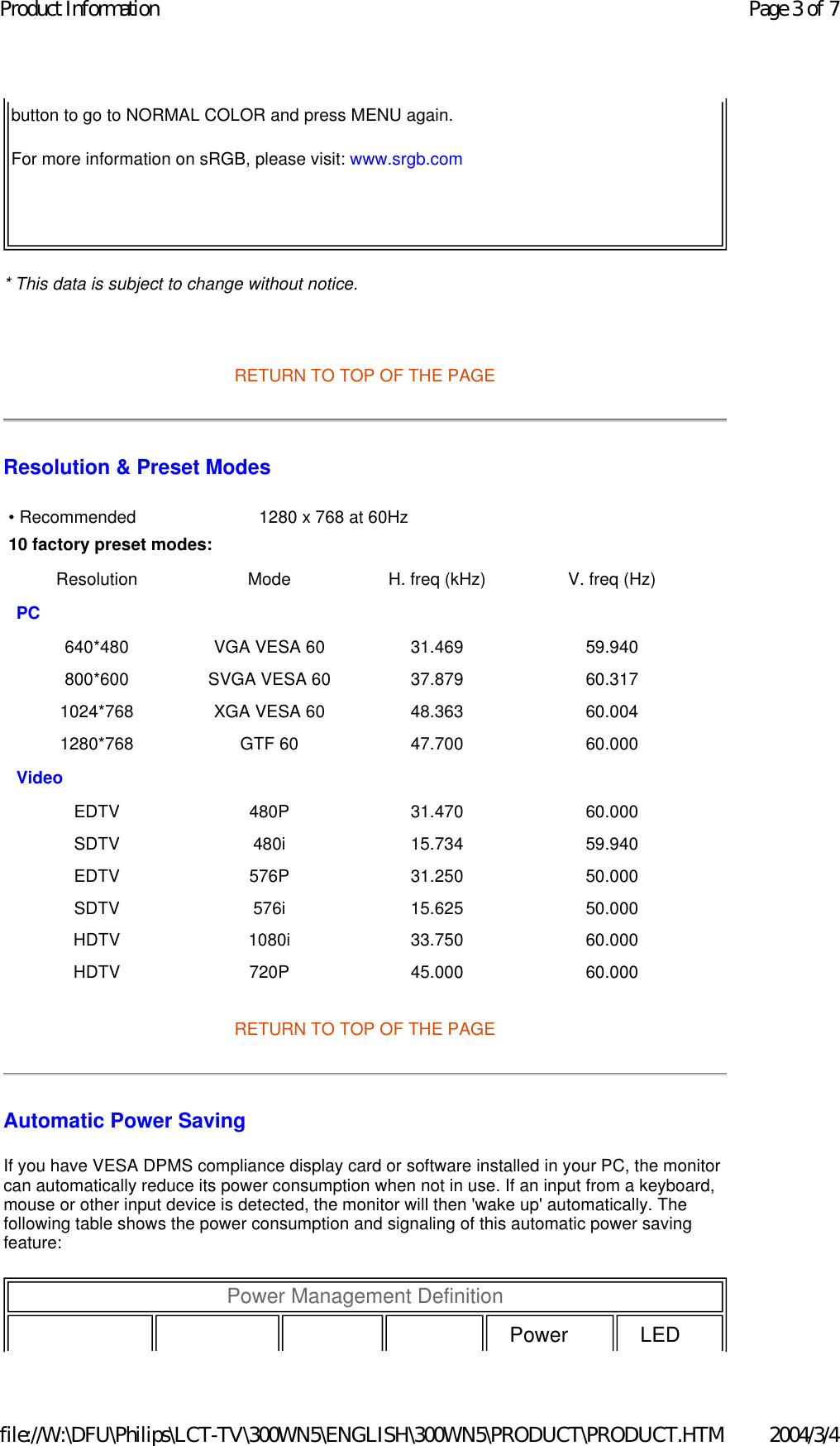 * This data is subject to change without notice.   RETURN TO TOP OF THE PAGE Resolution &amp; Preset Modes RETURN TO TOP OF THE PAGE Automatic Power Saving If you have VESA DPMS compliance display card or software installed in your PC, the monitor can automatically reduce its power consumption when not in use. If an input from a keyboard, mouse or other input device is detected, the monitor will then &apos;wake up&apos; automatically. The following table shows the power consumption and signaling of this automatic power saving feature:  button to go to NORMAL COLOR and press MENU again.For more information on sRGB, please visit: www.srgb.com • Recommended  1280 x 768 at 60Hz10 factory preset modes:Resolution Mode H. freq (kHz) V. freq (Hz) PC         640*480 VGA VESA 60 31.469 59.940 800*600 SVGA VESA 60 37.879 60.317 1024*768 XGA VESA 60 48.363 60.004 1280*768 GTF 60 47.700 60.000 Video       EDTV 480P 31.470 60.000 SDTV 480i 15.734 59.940 EDTV 576P 31.250 50.000 SDTV 576i 15.625 50.000 HDTV 1080i 33.750 60.000 HDTV 720P 45.000 60.000 Power Management Definition  Power  LED Page 3 of 7Product Information2004/3/4file://W:\DFU\Philips\LCT-TV\300WN5\ENGLISH\300WN5\PRODUCT\PRODUCT.HTM