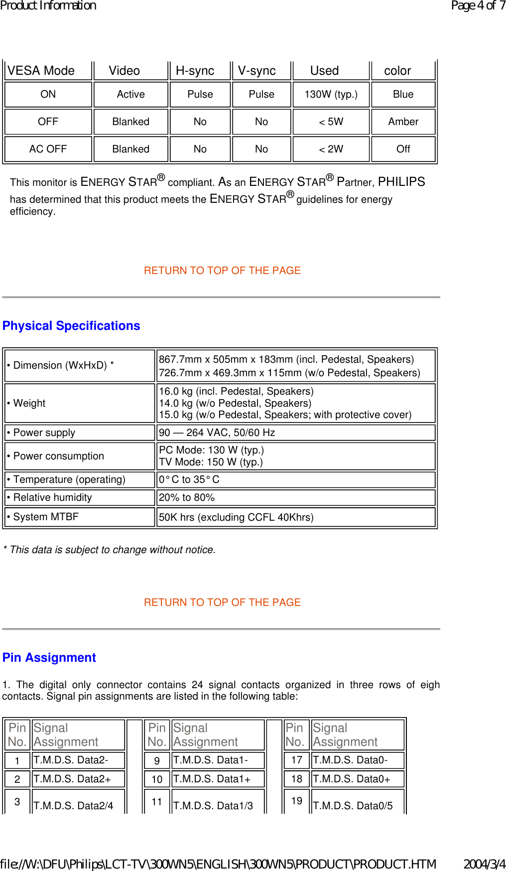      RETURN TO TOP OF THE PAGE Physical Specifications  * This data is subject to change without notice.   RETURN TO TOP OF THE PAGE Pin Assignment 1. The digital only connector contains 24 signal contacts organized in three rows of eighcontacts. Signal pin assignments are listed in the following table:  VESA Mode   Video   H-sync   V-sync   Used   color  ON  Active  Pulse  Pulse  130W (typ.)  Blue  OFF Blanked No No &lt; 5W Amber AC OFF  Blanked  No  No  &lt; 2W  Off This monitor is ENERGY STAR® compliant. As an ENERGY STAR® Partner, PHILIPS has determined that this product meets the ENERGY STAR® guidelines for energy efficiency.• Dimension (WxHxD) * 867.7mm x 505mm x 183mm (incl. Pedestal, Speakers)  726.7mm x 469.3mm x 115mm (w/o Pedestal, Speakers) • Weight  16.0 kg (incl. Pedestal, Speakers) 14.0 kg (w/o Pedestal, Speakers) 15.0 kg (w/o Pedestal, Speakers; with protective cover) • Power supply 90 — 264 VAC, 50/60 Hz• Power consumption  PC Mode: 130 W (typ.) TV Mode: 150 W (typ.)• Temperature (operating) 0° C to 35° C• Relative humidity  20% to 80%• System MTBF 50K hrs (excluding CCFL 40Khrs) Pin No. Signal Assignment Pin No. Signal Assignment Pin No. Signal Assignment1   T.M.D.S. Data2- 9   T.M.D.S. Data1- 17 T.M.D.S. Data0-2   T.M.D.S. Data2+ 10   T.M.D.S. Data1+ 18 T.M.D.S. Data0+3   T.M.D.S. Data2/4  11   T.M.D.S. Data1/3  19 T.M.D.S. Data0/5 Page 4 of 7Product Information2004/3/4file://W:\DFU\Philips\LCT-TV\300WN5\ENGLISH\300WN5\PRODUCT\PRODUCT.HTM