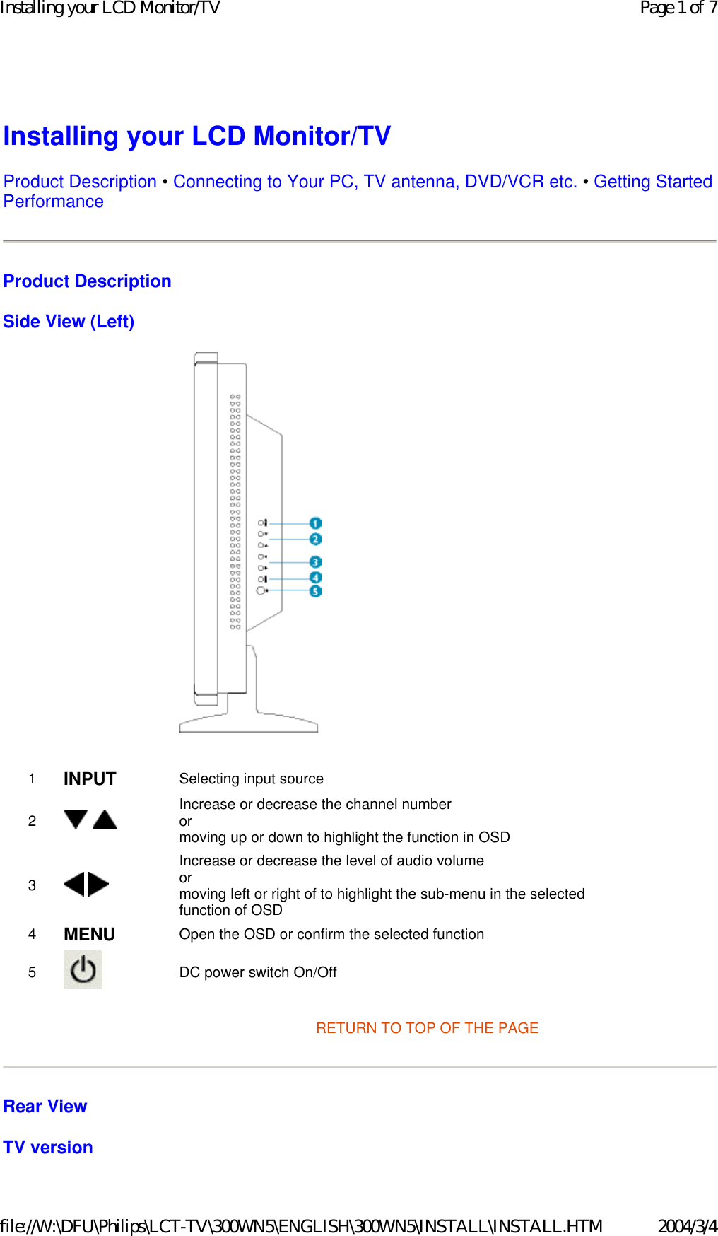 Installing your LCD Monitor/TV Product Description • Connecting to Your PC, TV antenna, DVD/VCR etc. • Getting Started Performance  Product Description Side View (Left)    RETURN TO TOP OF THE PAGE Rear View TV version 1 INPUT Selecting input source2    Increase or decrease the channel number or moving up or down to highlight the function in OSD 3   Increase or decrease the level of audio volume or moving left or right of to highlight the sub-menu in the selected function of OSD 4 MENU Open the OSD or confirm the selected function5   DC power switch On/OffPage 1 of 7Installing your LCD Monitor/TV2004/3/4file://W:\DFU\Philips\LCT-TV\300WN5\ENGLISH\300WN5\INSTALL\INSTALL.HTM
