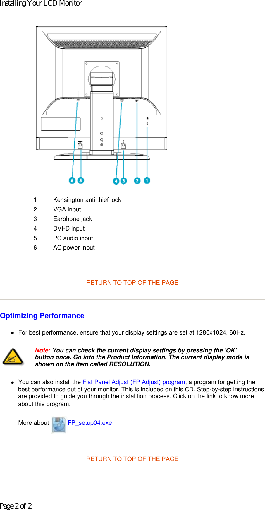     RETURN TO TOP OF THE PAGE  Optimizing Performance  zFor best performance, ensure that your display settings are set at 1280x1024, 60Hz.  zYou can also install the Flat Panel Adjust (FP Adjust) program, a program for getting the best performance out of your monitor. This is included on this CD. Step-by-step instructions are provided to guide you through the installtion process. Click on the link to know more about this program. More about  FP_setup04.exe   RETURN TO TOP OF THE PAGE1 Kensington anti-thief lock 2 VGA input3 Earphone jack 4 DVI-D input 5 PC audio input6 AC power inputNote: You can check the current display settings by pressing the &apos;OK&apos; button once. Go into the Product Information. The current display mode is shown on the item called RESOLUTION.Installing Your LCD MonitorPage 2 of 2