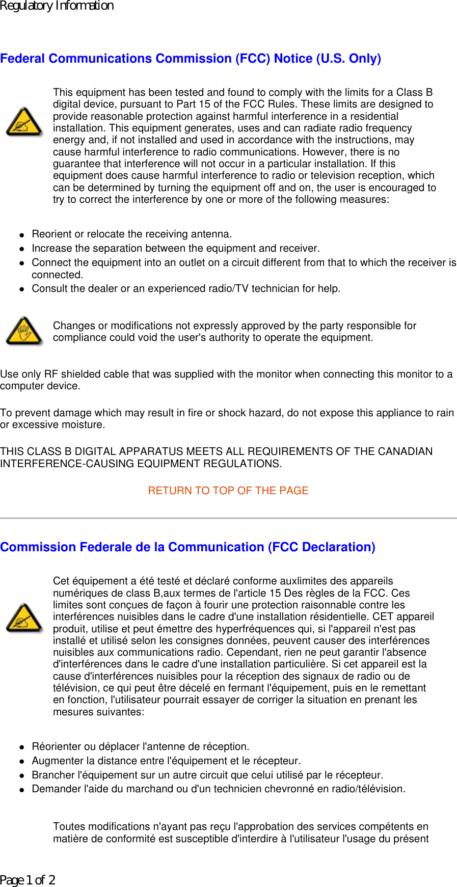 Federal Communications Commission (FCC) Notice (U.S. Only) zReorient or relocate the receiving antenna.  zIncrease the separation between the equipment and receiver.  zConnect the equipment into an outlet on a circuit different from that to which the receiver is connected.  zConsult the dealer or an experienced radio/TV technician for help.  Use only RF shielded cable that was supplied with the monitor when connecting this monitor to a computer device.  To prevent damage which may result in fire or shock hazard, do not expose this appliance to rain or excessive moisture.  THIS CLASS B DIGITAL APPARATUS MEETS ALL REQUIREMENTS OF THE CANADIAN INTERFERENCE-CAUSING EQUIPMENT REGULATIONS.  RETURN TO TOP OF THE PAGE Commission Federale de la Communication (FCC Declaration) zRéorienter ou déplacer l&apos;antenne de réception.  zAugmenter la distance entre l&apos;équipement et le récepteur.  zBrancher l&apos;équipement sur un autre circuit que celui utilisé par le récepteur.  zDemander l&apos;aide du marchand ou d&apos;un technicien chevronné en radio/télévision.  This equipment has been tested and found to comply with the limits for a Class B digital device, pursuant to Part 15 of the FCC Rules. These limits are designed to provide reasonable protection against harmful interference in a residential installation. This equipment generates, uses and can radiate radio frequency energy and, if not installed and used in accordance with the instructions, may cause harmful interference to radio communications. However, there is no guarantee that interference will not occur in a particular installation. If this equipment does cause harmful interference to radio or television reception, which can be determined by turning the equipment off and on, the user is encouraged to try to correct the interference by one or more of the following measures: Changes or modifications not expressly approved by the party responsible for compliance could void the user&apos;s authority to operate the equipment. Cet équipement a été testé et déclaré conforme auxlimites des appareils numériques de class B,aux termes de l&apos;article 15 Des règles de la FCC. Ces limites sont conçues de façon à fourir une protection raisonnable contre les interférences nuisibles dans le cadre d&apos;une installation résidentielle. CET appareil produit, utilise et peut émettre des hyperfréquences qui, si l&apos;appareil n&apos;est pas installé et utilisé selon les consignes données, peuvent causer des interférences nuisibles aux communications radio. Cependant, rien ne peut garantir l&apos;absence d&apos;interférences dans le cadre d&apos;une installation particulière. Si cet appareil est la cause d&apos;interférences nuisibles pour la réception des signaux de radio ou de télévision, ce qui peut être décelé en fermant l&apos;équipement, puis en le remettant en fonction, l&apos;utilisateur pourrait essayer de corriger la situation en prenant les mesures suivantes: Toutes modifications n&apos;ayant pas reçu l&apos;approbation des services compétents en matière de conformité est susceptible d&apos;interdire à l&apos;utilisateur l&apos;usage du présent Regulatory InformationPage 1 of 2