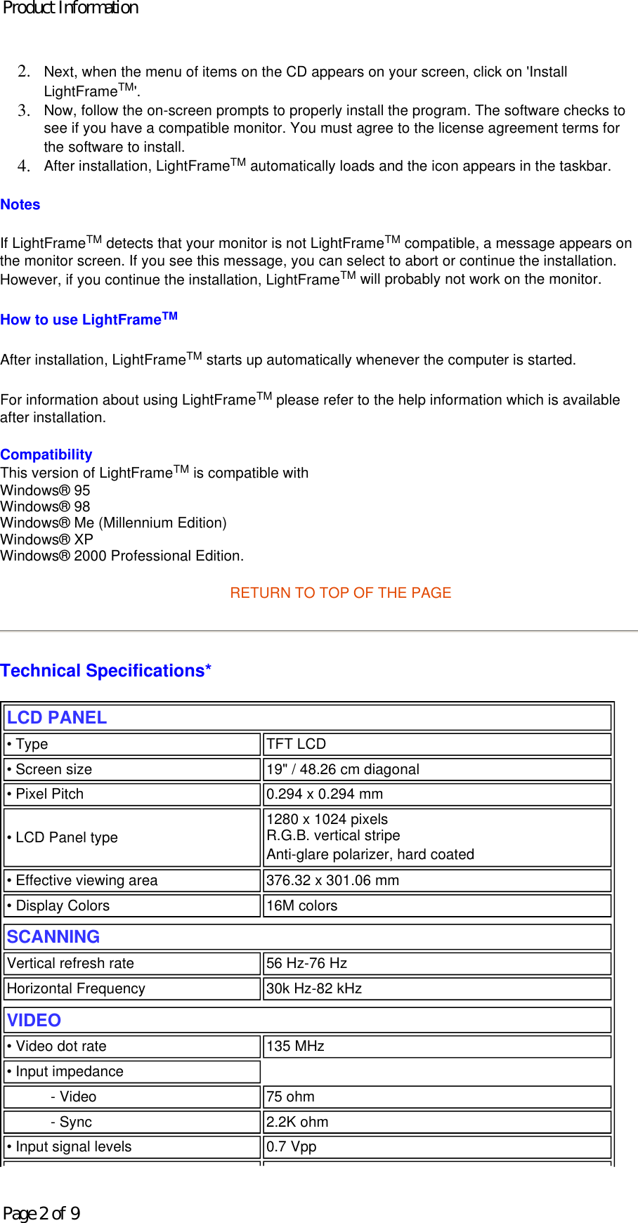 2. Next, when the menu of items on the CD appears on your screen, click on &apos;Install LightFrameTM&apos;.  3. Now, follow the on-screen prompts to properly install the program. The software checks to see if you have a compatible monitor. You must agree to the license agreement terms for the software to install.  4. After installation, LightFrameTM automatically loads and the icon appears in the taskbar.  Notes If LightFrameTM detects that your monitor is not LightFrameTM compatible, a message appears on the monitor screen. If you see this message, you can select to abort or continue the installation. However, if you continue the installation, LightFrameTM will probably not work on the monitor. How to use LightFrameTM After installation, LightFrameTM starts up automatically whenever the computer is started.  For information about using LightFrameTM please refer to the help information which is available after installation. Compatibility This version of LightFrameTM is compatible with Windows® 95  Windows® 98 Windows® Me (Millennium Edition) Windows® XP Windows® 2000 Professional Edition. RETURN TO TOP OF THE PAGE Technical Specifications*  LCD PANEL  • Type TFT LCD• Screen size 19&quot; / 48.26 cm diagonal• Pixel Pitch 0.294 x 0.294 mm• LCD Panel type  1280 x 1024 pixels R.G.B. vertical stripe  Anti-glare polarizer, hard coated • Effective viewing area 376.32 x 301.06 mm• Display Colors 16M colorsSCANNINGVertical refresh rate 56 Hz-76 HzHorizontal Frequency 30k Hz-82 kHzVIDEO • Video dot rate 135 MHz• Input impedance- Video 75 ohm- Sync 2.2K ohm• Input signal levels 0.7 VppProduct InformationPage 2 of 9