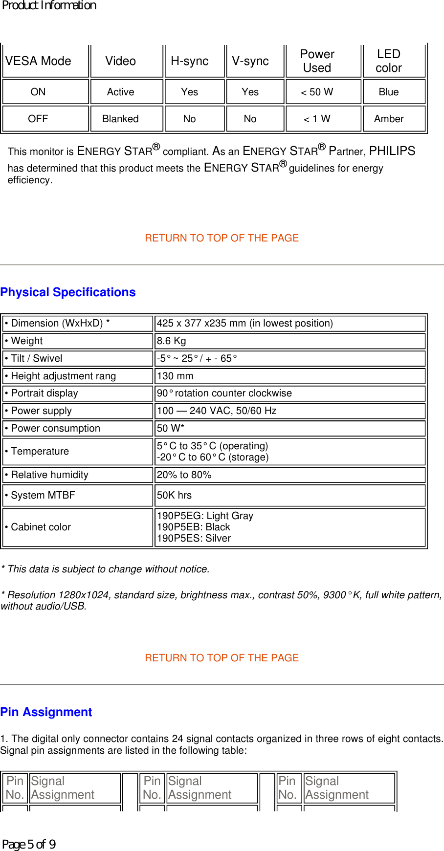        RETURN TO TOP OF THE PAGE Physical Specifications  * This data is subject to change without notice. * Resolution 1280x1024, standard size, brightness max., contrast 50%, 9300° K, full white pattern, without audio/USB.   RETURN TO TOP OF THE PAGE Pin Assignment 1. The digital only connector contains 24 signal contacts organized in three rows of eight contacts. Signal pin assignments are listed in the following table:  VESA Mode   Video   H-sync   V-sync   Power Used   LED color  ON   Active   Yes   Yes   &lt; 50 W   Blue  OFF   Blanked   No   No   &lt; 1 W   Amber  This monitor is ENERGY STAR® compliant. As an ENERGY STAR® Partner, PHILIPS has determined that this product meets the ENERGY STAR® guidelines for energy efficiency.• Dimension (WxHxD) * 425 x 377 x235 mm (in lowest position) • Weight  8.6 Kg • Tilt / Swivel -5° ~ 25° / + - 65° • Height adjustment rang  130 mm• Portrait display 90° rotation counter clockwise • Power supply 100 — 240 VAC, 50/60 Hz• Power consumption  50 W*• Temperature 5° C to 35° C (operating) -20° C to 60° C (storage)• Relative humidity  20% to 80%• System MTBF 50K hrs• Cabinet color  190P5EG: Light Gray 190P5EB: Black 190P5ES: SilverPin No. Signal Assignment Pin No. Signal Assignment Pin No. Signal AssignmentProduct InformationPage 5 of 9