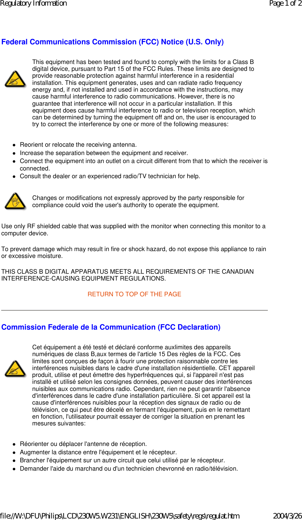 Federal Communications Commission (FCC) Notice (U.S. Only) zReorient or relocate the receiving antenna.  zIncrease the separation between the equipment and receiver.  zConnect the equipment into an outlet on a circuit different from that to which the receiver is connected.  zConsult the dealer or an experienced radio/TV technician for help.  Use only RF shielded cable that was supplied with the monitor when connecting this monitor to a computer device.  To prevent damage which may result in fire or shock hazard, do not expose this appliance to rain or excessive moisture.  THIS CLASS B DIGITAL APPARATUS MEETS ALL REQUIREMENTS OF THE CANADIAN INTERFERENCE-CAUSING EQUIPMENT REGULATIONS.  RETURN TO TOP OF THE PAGE Commission Federale de la Communication (FCC Declaration) zRéorienter ou déplacer l&apos;antenne de réception.  zAugmenter la distance entre l&apos;équipement et le récepteur.  zBrancher l&apos;équipement sur un autre circuit que celui utilisé par le récepteur.  zDemander l&apos;aide du marchand ou d&apos;un technicien chevronné en radio/télévision.  This equipment has been tested and found to comply with the limits for a Class B digital device, pursuant to Part 15 of the FCC Rules. These limits are designed to provide reasonable protection against harmful interference in a residential installation. This equipment generates, uses and can radiate radio frequency energy and, if not installed and used in accordance with the instructions, may cause harmful interference to radio communications. However, there is no guarantee that interference will not occur in a particular installation. If this equipment does cause harmful interference to radio or television reception, which can be determined by turning the equipment off and on, the user is encouraged to try to correct the interference by one or more of the following measures: Changes or modifications not expressly approved by the party responsible for compliance could void the user&apos;s authority to operate the equipment. Cet équipement a été testé et déclaré conforme auxlimites des appareils numériques de class B,aux termes de l&apos;article 15 Des règles de la FCC. Ces limites sont conçues de façon à fourir une protection raisonnable contre les interférences nuisibles dans le cadre d&apos;une installation résidentielle. CET appareil produit, utilise et peut émettre des hyperfréquences qui, si l&apos;appareil n&apos;est pas installé et utilisé selon les consignes données, peuvent causer des interférences nuisibles aux communications radio. Cependant, rien ne peut garantir l&apos;absence d&apos;interférences dans le cadre d&apos;une installation particulière. Si cet appareil est la cause d&apos;interférences nuisibles pour la réception des signaux de radio ou de télévision, ce qui peut être décelé en fermant l&apos;équipement, puis en le remettant en fonction, l&apos;utilisateur pourrait essayer de corriger la situation en prenant les mesures suivantes: Page 1 of 2Regulatory Information2004/3/26file://W:\DFU\Philips\LCD\230W5.W231\ENGLISH\230W5\safety\regs\regulat.htm