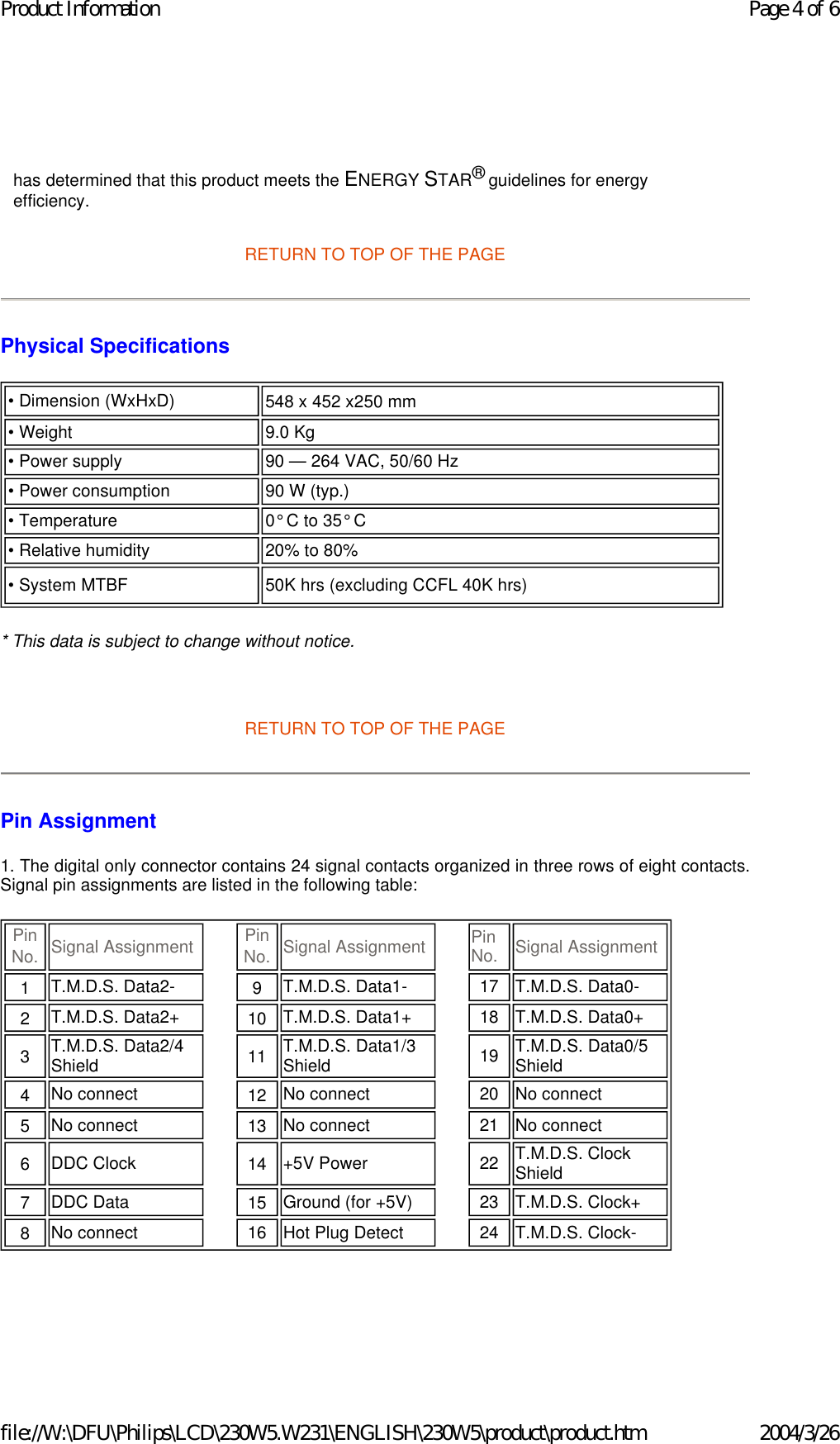     RETURN TO TOP OF THE PAGE Physical Specifications  * This data is subject to change without notice.   RETURN TO TOP OF THE PAGE Pin Assignment 1. The digital only connector contains 24 signal contacts organized in three rows of eight contacts. Signal pin assignments are listed in the following table:    has determined that this product meets the ENERGY STAR® guidelines for energy efficiency.• Dimension (WxHxD)  548 x 452 x250 mm • Weight  9.0 Kg • Power supply 90 — 264 VAC, 50/60 Hz• Power consumption  90 W (typ.)• Temperature 0° C to 35° C• Relative humidity  20% to 80%• System MTBF 50K hrs (excluding CCFL 40K hrs)Pin No.  Signal Assignment Pin No.  Signal Assignment Pin No. Signal Assignment1   T.M.D.S. Data2- 9   T.M.D.S. Data1- 17 T.M.D.S. Data0-2   T.M.D.S. Data2+ 10   T.M.D.S. Data1+ 18 T.M.D.S. Data0+3   T.M.D.S. Data2/4 Shield 11   T.M.D.S. Data1/3 Shield 19 T.M.D.S. Data0/5 Shield4   No connect  12   No connect  20 No connect 5   No connect  13   No connect  21 No connect 6   DDC Clock  14   +5V Power  22 T.M.D.S. Clock Shield7   DDC Data  15   Ground (for +5V) 23 T.M.D.S. Clock+8   No connect  16 Hot Plug Detect 24 T.M.D.S. Clock-Page 4 of 6Product Information2004/3/26file://W:\DFU\Philips\LCD\230W5.W231\ENGLISH\230W5\product\product.htm