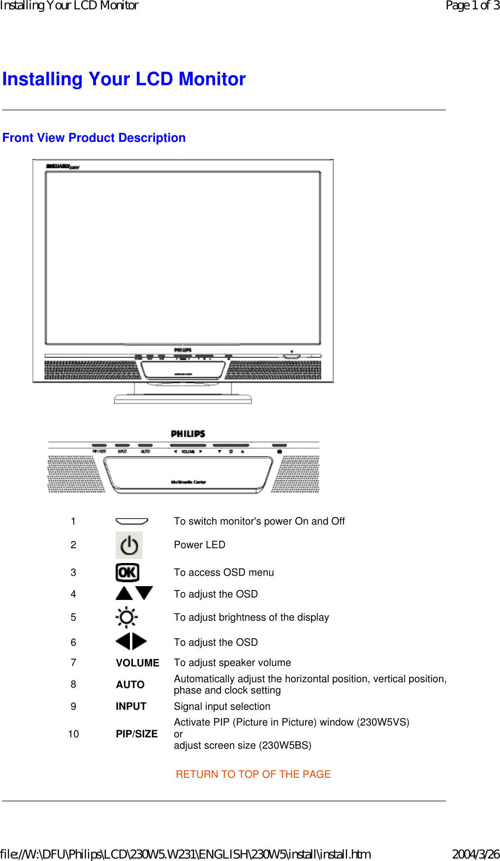 Installing Your LCD Monitor Front View Product Description  RETURN TO TOP OF THE PAGE 1 To switch monitor&apos;s power On and Off2  Power LED3 To access OSD menu4   To adjust the OSD5 To adjust brightness of the display6    To adjust the OSD7 VOLUME To adjust speaker volume8 AUTO Automatically adjust the horizontal position, vertical position,phase and clock setting9 INPUT Signal input selection10 PIP/SIZE Activate PIP (Picture in Picture) window (230W5VS)  or  adjust screen size (230W5BS) Page 1 of 3Installing Your LCD Monitor2004/3/26file://W:\DFU\Philips\LCD\230W5.W231\ENGLISH\230W5\install\install.htm