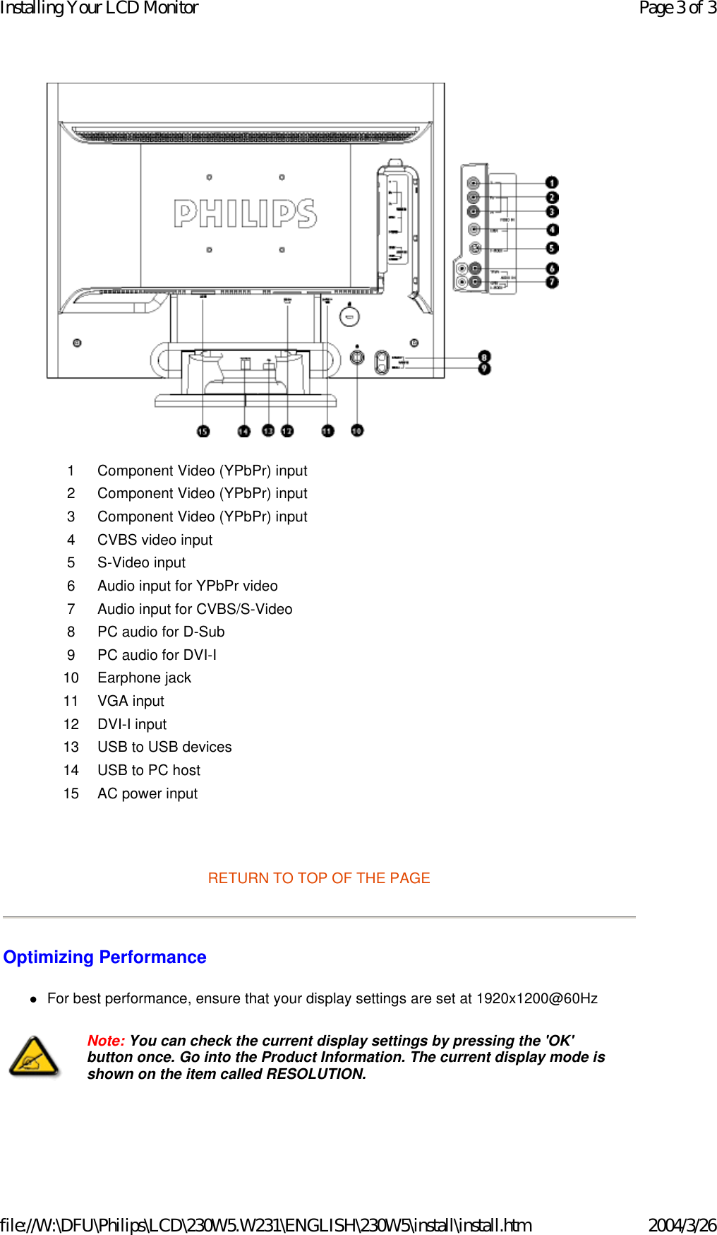    RETURN TO TOP OF THE PAGE  Optimizing Performance  zFor best performance, ensure that your display settings are set at 1920x1200@60Hz  1 Component Video (YPbPr) input2 Component Video (YPbPr) input3 Component Video (YPbPr) input4 CVBS video input5 S-Video input6 Audio input for YPbPr video7 Audio input for CVBS/S-Video8 PC audio for D-Sub9 PC audio for DVI-I10 Earphone jack 11 VGA input12 DVI-I input13 USB to USB devices14 USB to PC host15 AC power inputNote: You can check the current display settings by pressing the &apos;OK&apos; button once. Go into the Product Information. The current display mode is shown on the item called RESOLUTION.Page 3 of 3Installing Your LCD Monitor2004/3/26file://W:\DFU\Philips\LCD\230W5.W231\ENGLISH\230W5\install\install.htm