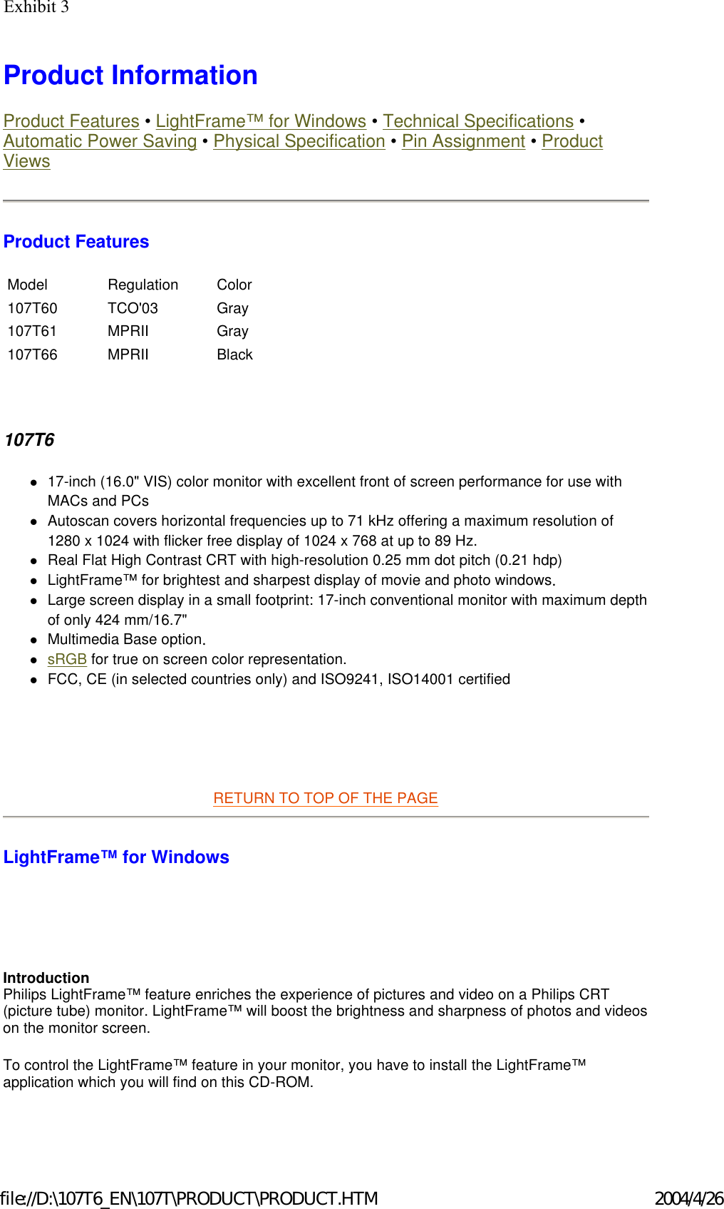 Product Information  Product Features • LightFrame™ for Windows • Technical Specifications • Automatic Power Saving • Physical Specification • Pin Assignment • Product Views Product Features   107T6 z17-inch (16.0&quot; VIS) color monitor with excellent front of screen performance for use with MACs and PCs  zAutoscan covers horizontal frequencies up to 71 kHz offering a maximum resolution of 1280 x 1024 with flicker free display of 1024 x 768 at up to 89 Hz.  zReal Flat High Contrast CRT with high-resolution 0.25 mm dot pitch (0.21 hdp)  zLightFrame™ for brightest and sharpest display of movie and photo windows.  zLarge screen display in a small footprint: 17-inch conventional monitor with maximum depth of only 424 mm/16.7&quot;  zMultimedia Base option.  zsRGB for true on screen color representation.  zFCC, CE (in selected countries only) and ISO9241, ISO14001 certified      RETURN TO TOP OF THE PAGE  LightFrame™ for Windows      Introduction Philips LightFrame™ feature enriches the experience of pictures and video on a Philips CRT (picture tube) monitor. LightFrame™ will boost the brightness and sharpness of photos and videos on the monitor screen.  To control the LightFrame™ feature in your monitor, you have to install the LightFrame™ application which you will find on this CD-ROM.   Model Regulation Color 107T60 TCO&apos;03 Gray 107T61 MPRII Gray 107T66 MPRII Black 2004/4/26file://D:\107T6_EN\107T\PRODUCT\PRODUCT.HTMExhibit 3 