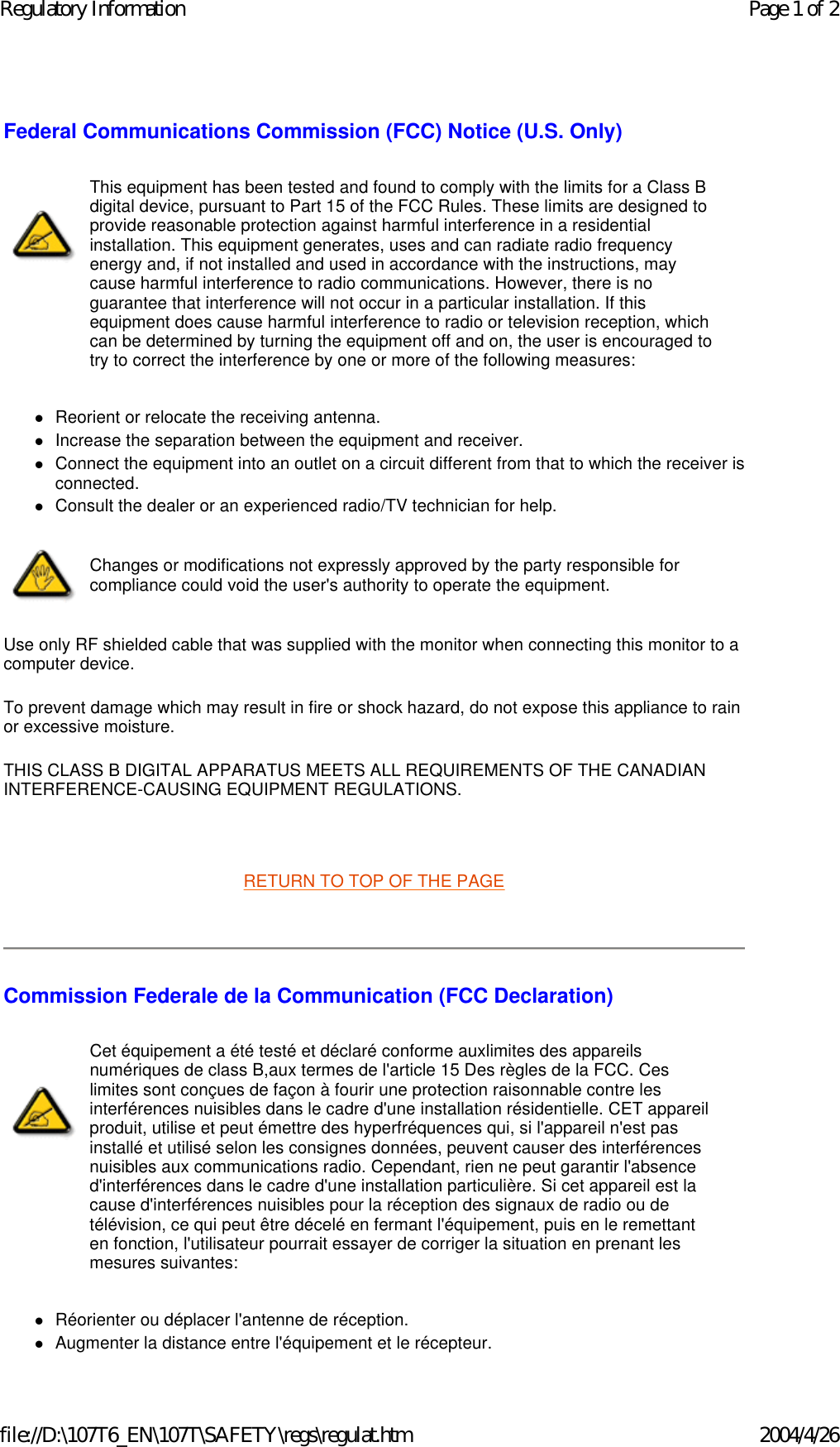Federal Communications Commission (FCC) Notice (U.S. Only) zReorient or relocate the receiving antenna.  zIncrease the separation between the equipment and receiver.  zConnect the equipment into an outlet on a circuit different from that to which the receiver is connected.  zConsult the dealer or an experienced radio/TV technician for help.  Use only RF shielded cable that was supplied with the monitor when connecting this monitor to a computer device.  To prevent damage which may result in fire or shock hazard, do not expose this appliance to rain or excessive moisture.  THIS CLASS B DIGITAL APPARATUS MEETS ALL REQUIREMENTS OF THE CANADIAN INTERFERENCE-CAUSING EQUIPMENT REGULATIONS.    RETURN TO TOP OF THE PAGE    Commission Federale de la Communication (FCC Declaration) zRéorienter ou déplacer l&apos;antenne de réception.  zAugmenter la distance entre l&apos;équipement et le récepteur.  This equipment has been tested and found to comply with the limits for a Class B digital device, pursuant to Part 15 of the FCC Rules. These limits are designed to provide reasonable protection against harmful interference in a residential installation. This equipment generates, uses and can radiate radio frequency energy and, if not installed and used in accordance with the instructions, may cause harmful interference to radio communications. However, there is no guarantee that interference will not occur in a particular installation. If this equipment does cause harmful interference to radio or television reception, which can be determined by turning the equipment off and on, the user is encouraged to try to correct the interference by one or more of the following measures: Changes or modifications not expressly approved by the party responsible for compliance could void the user&apos;s authority to operate the equipment. Cet équipement a été testé et déclaré conforme auxlimites des appareils numériques de class B,aux termes de l&apos;article 15 Des règles de la FCC. Ces limites sont conçues de façon à fourir une protection raisonnable contre les interférences nuisibles dans le cadre d&apos;une installation résidentielle. CET appareil produit, utilise et peut émettre des hyperfréquences qui, si l&apos;appareil n&apos;est pas installé et utilisé selon les consignes données, peuvent causer des interférences nuisibles aux communications radio. Cependant, rien ne peut garantir l&apos;absence d&apos;interférences dans le cadre d&apos;une installation particulière. Si cet appareil est la cause d&apos;interférences nuisibles pour la réception des signaux de radio ou de télévision, ce qui peut être décelé en fermant l&apos;équipement, puis en le remettant en fonction, l&apos;utilisateur pourrait essayer de corriger la situation en prenant les mesures suivantes: Page 1 of 2Regulatory Information2004/4/26file://D:\107T6_EN\107T\SAFETY\regs\regulat.htm