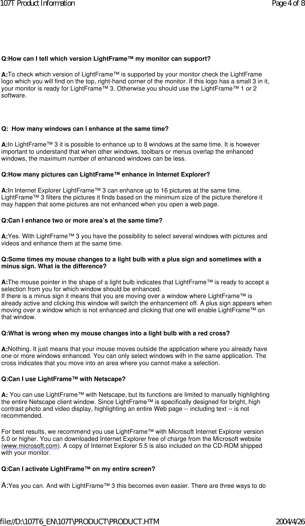   Q:How can I tell which version LightFrame™ my monitor can support? A:To check which version of LightFrame™ is supported by your monitor check the LightFrame logo which you will find on the top, right-hand corner of the monitor. If this logo has a small 3 in it, your monitor is ready for LightFrame™ 3. Otherwise you should use the LightFrame™ 1 or 2 software.   Q:  How many windows can I enhance at the same time? A:In LightFrame™ 3 it is possible to enhance up to 8 windows at the same time. It is however important to understand that when other windows, toolbars or menus overlap the enhanced windows, the maximum number of enhanced windows can be less.  Q:How many pictures can LightFrame™ enhance in Internet Explorer? A:In Internet Explorer LightFrame™ 3 can enhance up to 16 pictures at the same time. LightFrame™ 3 filters the pictures it finds based on the minimum size of the picture therefore it may happen that some pictures are not enhanced when you open a web page. Q:Can I enhance two or more area’s at the same time? A:Yes. With LightFrame™ 3 you have the possibility to select several windows with pictures and videos and enhance them at the same time. Q:Some times my mouse changes to a light bulb with a plus sign and sometimes with a minus sign. What is the difference? A:The mouse pointer in the shape of a light bulb indicates that LightFrame™ is ready to accept a selection from you for which window should be enhanced. If there is a minus sign it means that you are moving over a window where LightFrame™ is already active and clicking this window will switch the enhancement off. A plus sign appears when moving over a window which is not enhanced and clicking that one will enable LightFrame™ on that window. Q:What is wrong when my mouse changes into a light bulb with a red cross? A:Nothing. It just means that your mouse moves outside the application where you already have one or more windows enhanced. You can only select windows with in the same application. The cross indicates that you move into an area where you cannot make a selection. Q:Can I use LightFrame™ with Netscape? A: You can use LightFrame™ with Netscape, but its functions are limited to manually highlighting the entire Netscape client window. Since LightFrame™ is specifically designed for bright, high contrast photo and video display, highlighting an entire Web page -- including text -- is not recommended. For best results, we recommend you use LightFrame™ with Microsoft Internet Explorer version 5.0 or higher. You can downloaded Internet Explorer free of charge from the Microsoft website (www.microsoft.com). A copy of Internet Explorer 5.5 is also included on the CD-ROM shipped with your monitor. Q:Can I activate LightFrame™ on my entire screen? A:Yes you can. And with LightFrame™ 3 this becomes even easier. There are three ways to do Page 4 of 8107T Product Information2004/4/26file://D:\107T6_EN\107T\PRODUCT\PRODUCT.HTM