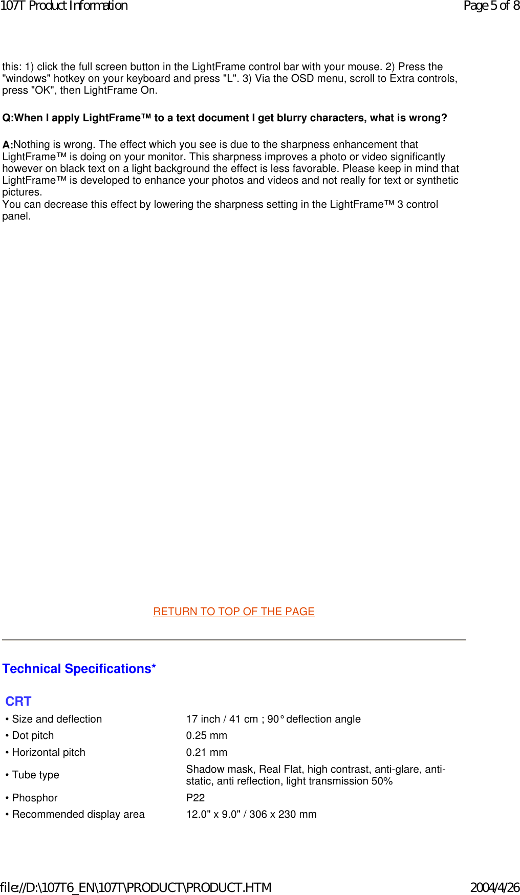 this: 1) click the full screen button in the LightFrame control bar with your mouse. 2) Press the &quot;windows&quot; hotkey on your keyboard and press &quot;L&quot;. 3) Via the OSD menu, scroll to Extra controls, press &quot;OK&quot;, then LightFrame On. Q:When I apply LightFrame™ to a text document I get blurry characters, what is wrong? A:Nothing is wrong. The effect which you see is due to the sharpness enhancement that LightFrame™ is doing on your monitor. This sharpness improves a photo or video significantly however on black text on a light background the effect is less favorable. Please keep in mind that LightFrame™ is developed to enhance your photos and videos and not really for text or synthetic pictures. You can decrease this effect by lowering the sharpness setting in the LightFrame™ 3 control panel.            RETURN TO TOP OF THE PAGE  Technical Specifications*  CRT • Size and deflection  17 inch / 41 cm ; 90° deflection angle• Dot pitch 0.25 mm• Horizontal pitch 0.21 mm• Tube type Shadow mask, Real Flat, high contrast, anti-glare, anti-static, anti reflection, light transmission 50%• Phosphor P22• Recommended display area 12.0&quot; x 9.0&quot; / 306 x 230 mmPage 5 of 8107T Product Information2004/4/26file://D:\107T6_EN\107T\PRODUCT\PRODUCT.HTM