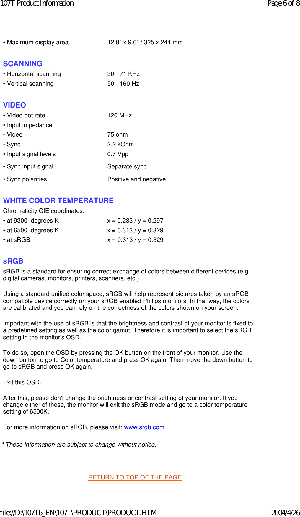 * These information are subject to change without notice.   RETURN TO TOP OF THE PAGE • Maximum display area 12.8&quot; x 9.6&quot; / 325 x 244 mm SCANNING • Horizontal scanning 30 - 71 KHz• Vertical scanning 50 - 160 Hz  VIDEO • Video dot rate 120 MHz• Input impedance- Video 75 ohm- Sync 2.2 kOhm• Input signal levels 0.7 Vpp• Sync input signal Separate sync• Sync polarities Positive and negative  WHITE COLOR TEMPERATURE Chromaticity CIE coordinates:• at 9300  degrees K x = 0.283 / y = 0.297• at 6500  degrees K x = 0.313 / y = 0.329• at sRGB x = 0.313 / y = 0.329  sRGB sRGB is a standard for ensuring correct exchange of colors between different devices (e.g. digital cameras, monitors, printers, scanners, etc.) Using a standard unified color space, sRGB will help represent pictures taken by an sRGB compatible device correctly on your sRGB enabled Philips monitors. In that way, the colors are calibrated and you can rely on the correctness of the colors shown on your screen. Important with the use of sRGB is that the brightness and contrast of your monitor is fixed to a predefined setting as well as the color gamut. Therefore it is important to select the sRGB setting in the monitor&apos;s OSD. To do so, open the OSD by pressing the OK button on the front of your monitor. Use the down button to go to Color temperature and press OK again. Then move the down button to go to sRGB and press OK again. Exit this OSD. After this, please don&apos;t change the brightness or contrast setting of your monitor. If you change either of these, the monitor will exit the sRGB mode and go to a color temperature setting of 6500K. For more information on sRGB, please visit: www.srgb.com Page 6 of 8107T Product Information2004/4/26file://D:\107T6_EN\107T\PRODUCT\PRODUCT.HTM