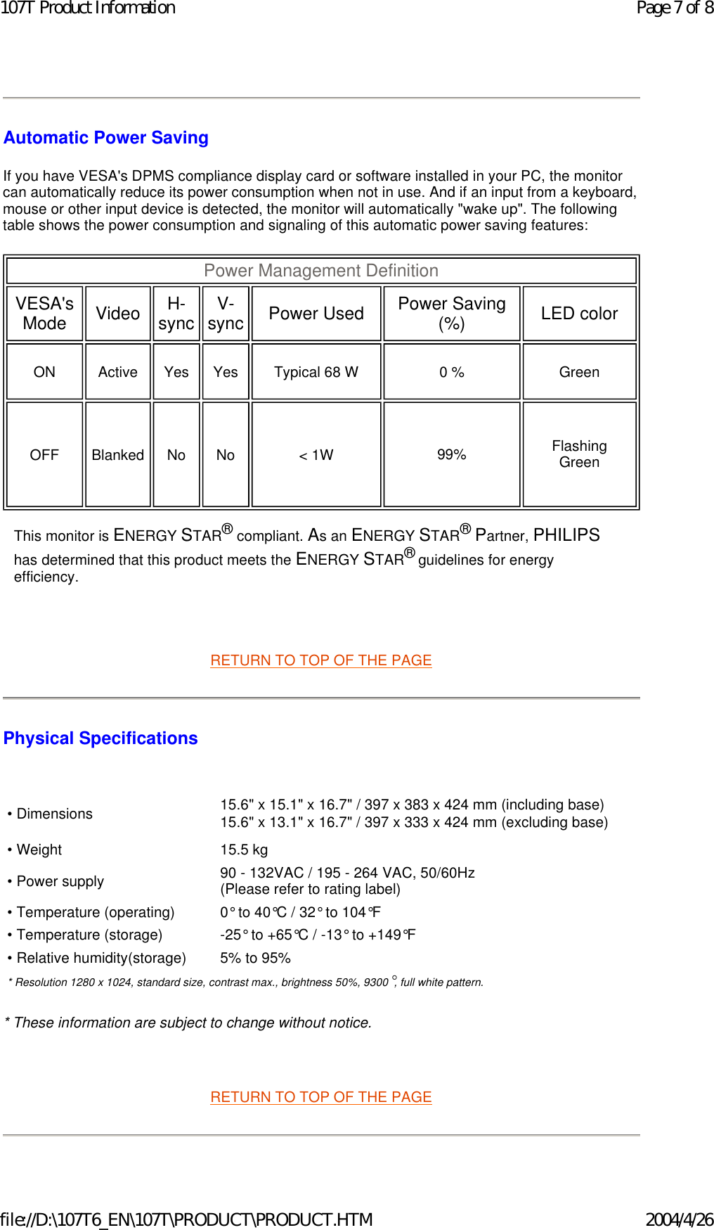 Automatic Power Saving If you have VESA&apos;s DPMS compliance display card or software installed in your PC, the monitor can automatically reduce its power consumption when not in use. And if an input from a keyboard, mouse or other input device is detected, the monitor will automatically &quot;wake up&quot;. The following table shows the power consumption and signaling of this automatic power saving features:         RETURN TO TOP OF THE PAGE Physical Specifications    * These information are subject to change without notice.   RETURN TO TOP OF THE PAGE Power Management Definition  VESA&apos;s Mode   Video   H-sync V-sync Power Used   Power Saving (%)   LED color  ON   Active   Yes   Yes   Typical 68 W   0 %   Green  OFF   Blanked   No   No   &lt; 1W    99%    Flashing Green  This monitor is ENERGY STAR® compliant. As an ENERGY STAR® Partner, PHILIPS has determined that this product meets the ENERGY STAR® guidelines for energy efficiency.• Dimensions 15.6&quot; x 15.1&quot; x 16.7&quot; / 397 x 383 x 424 mm (including base)  15.6&quot; x 13.1&quot; x 16.7&quot; / 397 x 333 x 424 mm (excluding base) • Weight 15.5 kg• Power supply 90 - 132VAC / 195 - 264 VAC, 50/60Hz (Please refer to rating label)• Temperature (operating) 0° to 40°C / 32° to 104°F• Temperature (storage) -25° to +65°C / -13° to +149°F• Relative humidity(storage) 5% to 95%* Resolution 1280 x 1024, standard size, contrast max., brightness 50%, 9300°, full white pattern.Page 7 of 8107T Product Information2004/4/26file://D:\107T6_EN\107T\PRODUCT\PRODUCT.HTM