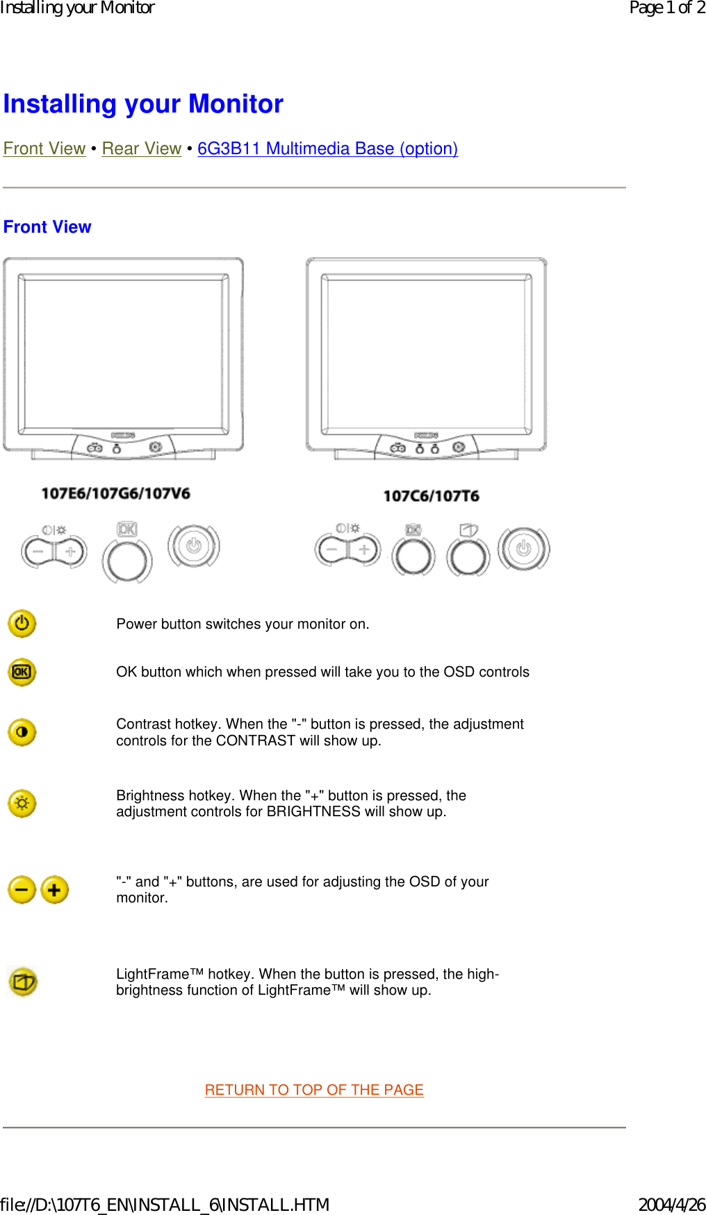 Installing your Monitor Front View • Rear View • 6G3B11 Multimedia Base (option) Front View    RETURN TO TOP OF THE PAGE Power button switches your monitor on.OK button which when pressed will take you to the OSD controlsContrast hotkey. When the &quot;-&quot; button is pressed, the adjustment controls for the CONTRAST will show up.Brightness hotkey. When the &quot;+&quot; button is pressed, the adjustment controls for BRIGHTNESS will show up.&quot;-&quot; and &quot;+&quot; buttons, are used for adjusting the OSD of your monitor.LightFrame™ hotkey. When the button is pressed, the high-brightness function of LightFrame™ will show up.Page 1 of 2Installing your Monitor2004/4/26file://D:\107T6_EN\INSTALL_6\INSTALL.HTM