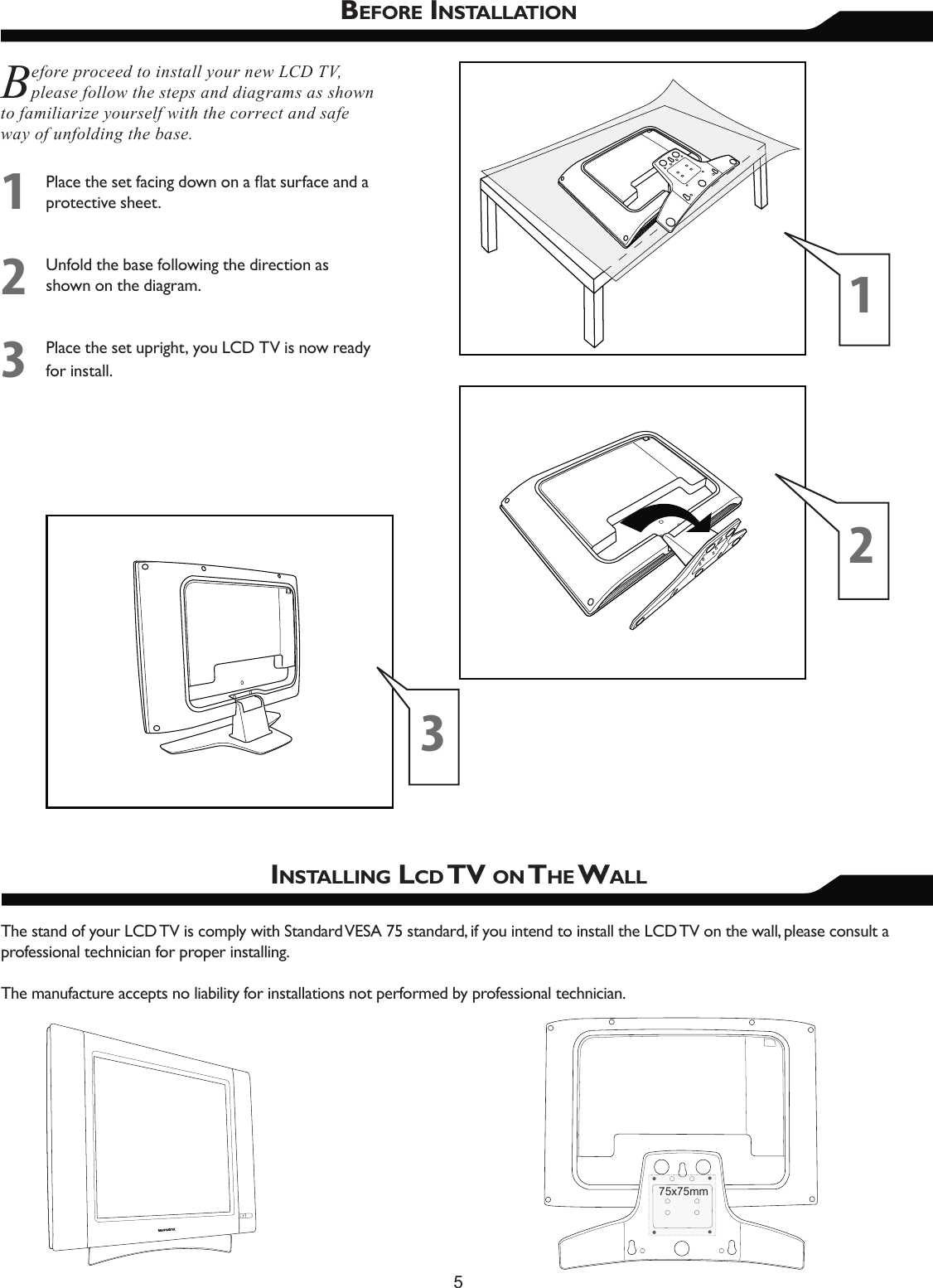 5BEFORE INSTALLATIONBefore proceed to install your new LCD TV, please follow the steps and diagrams as shown to familiarize yourself with the correct and safe way of unfolding the base.Place the set facing down on a ﬂat surface and a protective sheet.Unfold the base following the direction as shown on the diagram.Place the set upright, you LCD TV is now ready for install.123INSTALLING LCD TV ON THE WALLThe stand of your LCD TV is comply with Standard VESA 75 standard, if you intend to install the LCD TV on the wall, please consult a professional technician for proper installing. The manufacture accepts no liability for installations not performed by professional technician.12375x75mm