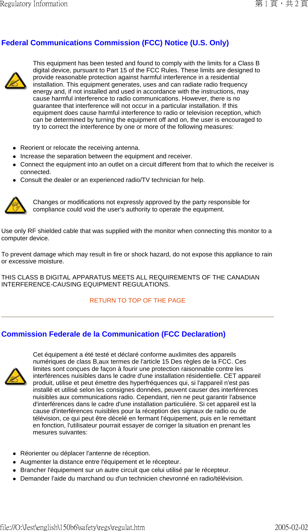 Federal Communications Commission (FCC) Notice (U.S. Only) zReorient or relocate the receiving antenna.  zIncrease the separation between the equipment and receiver.  zConnect the equipment into an outlet on a circuit different from that to which the receiver is connected.  zConsult the dealer or an experienced radio/TV technician for help.  Use only RF shielded cable that was supplied with the monitor when connecting this monitor to a computer device.  To prevent damage which may result in fire or shock hazard, do not expose this appliance to rain or excessive moisture.  THIS CLASS B DIGITAL APPARATUS MEETS ALL REQUIREMENTS OF THE CANADIAN INTERFERENCE-CAUSING EQUIPMENT REGULATIONS.  RETURN TO TOP OF THE PAGE Commission Federale de la Communication (FCC Declaration) zRéorienter ou déplacer l&apos;antenne de réception.  zAugmenter la distance entre l&apos;équipement et le récepteur.  zBrancher l&apos;équipement sur un autre circuit que celui utilisé par le récepteur.  zDemander l&apos;aide du marchand ou d&apos;un technicien chevronné en radio/télévision.  This equipment has been tested and found to comply with the limits for a Class B digital device, pursuant to Part 15 of the FCC Rules. These limits are designed to provide reasonable protection against harmful interference in a residential installation. This equipment generates, uses and can radiate radio frequency energy and, if not installed and used in accordance with the instructions, may cause harmful interference to radio communications. However, there is no guarantee that interference will not occur in a particular installation. If this equipment does cause harmful interference to radio or television reception, which can be determined by turning the equipment off and on, the user is encouraged to try to correct the interference by one or more of the following measures: Changes or modifications not expressly approved by the party responsible for compliance could void the user&apos;s authority to operate the equipment. Cet équipement a été testé et déclaré conforme auxlimites des appareils numériques de class B,aux termes de l&apos;article 15 Des règles de la FCC. Ces limites sont conçues de façon à fourir une protection raisonnable contre les interférences nuisibles dans le cadre d&apos;une installation résidentielle. CET appareil produit, utilise et peut émettre des hyperfréquences qui, si l&apos;appareil n&apos;est pas installé et utilisé selon les consignes données, peuvent causer des interférences nuisibles aux communications radio. Cependant, rien ne peut garantir l&apos;absence d&apos;interférences dans le cadre d&apos;une installation particulière. Si cet appareil est la cause d&apos;interférences nuisibles pour la réception des signaux de radio ou de télévision, ce qui peut être décelé en fermant l&apos;équipement, puis en le remettant en fonction, l&apos;utilisateur pourrait essayer de corriger la situation en prenant les mesures suivantes: 第 1 頁，共 2 頁Regulatory Information2005-02-02file://O:\Jest\english\150b6\safety\regs\regulat.htm