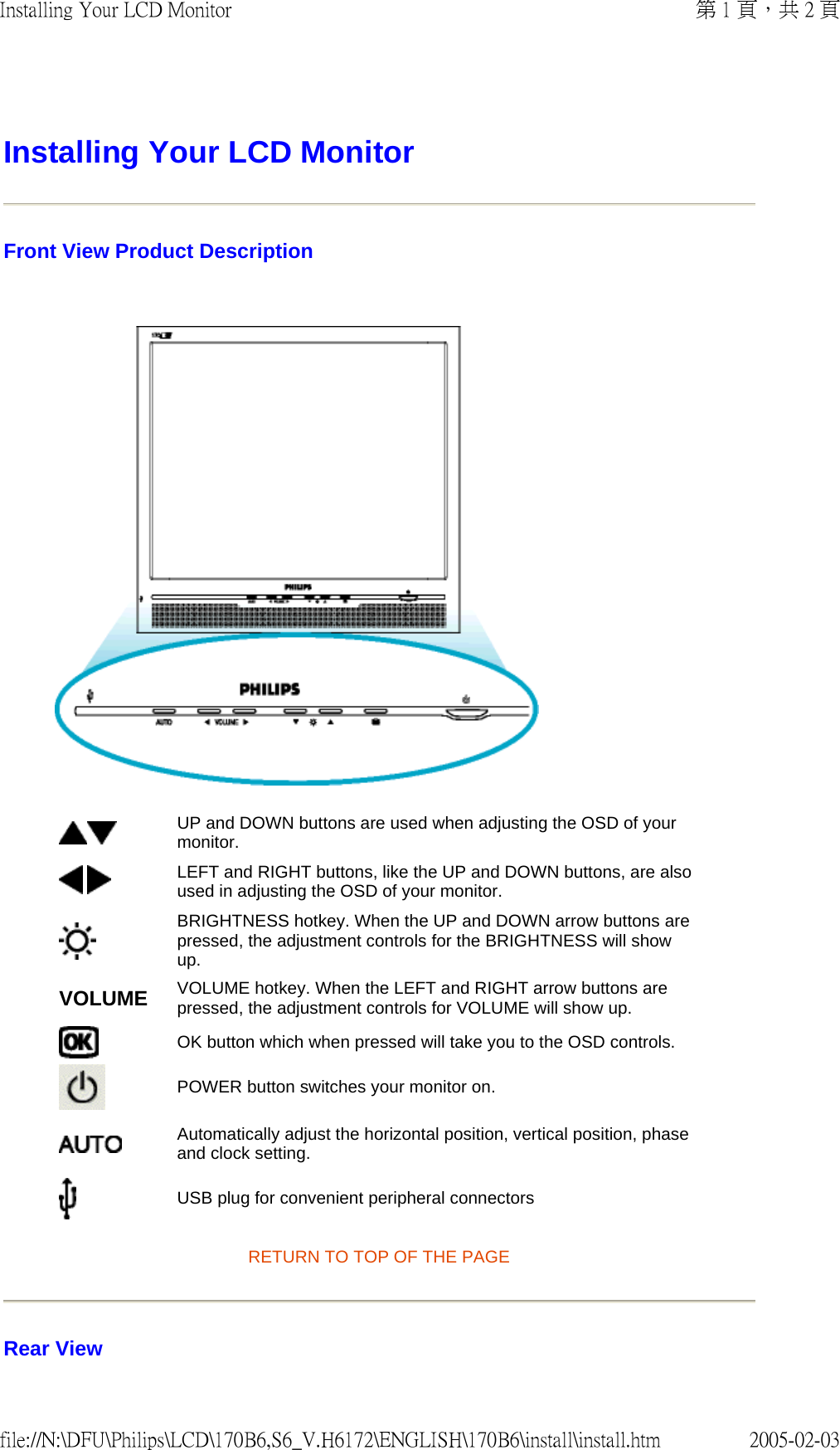 Installing Your LCD Monitor Front View Product Description    RETURN TO TOP OF THE PAGE Rear View UP and DOWN buttons are used when adjusting the OSD of your monitor. LEFT and RIGHT buttons, like the UP and DOWN buttons, are also used in adjusting the OSD of your monitor.BRIGHTNESS hotkey. When the UP and DOWN arrow buttons are pressed, the adjustment controls for the BRIGHTNESS will show up.VOLUME VOLUME hotkey. When the LEFT and RIGHT arrow buttons are pressed, the adjustment controls for VOLUME will show up.OK button which when pressed will take you to the OSD controls.POWER button switches your monitor on.Automatically adjust the horizontal position, vertical position, phase and clock setting. USB plug for convenient peripheral connectors第 1 頁，共 2 頁Installing Your LCD Monitor2005-02-03file://N:\DFU\Philips\LCD\170B6,S6_V.H6172\ENGLISH\170B6\install\install.htm