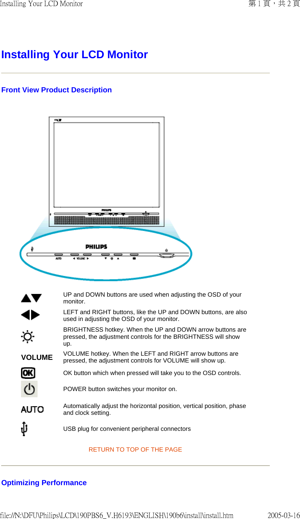Installing Your LCD Monitor Front View Product Description RETURN TO TOP OF THE PAGE Optimizing Performance UP and DOWN buttons are used when adjusting the OSD of your monitor. LEFT and RIGHT buttons, like the UP and DOWN buttons, are also used in adjusting the OSD of your monitor.BRIGHTNESS hotkey. When the UP and DOWN arrow buttons are pressed, the adjustment controls for the BRIGHTNESS will show up.VOLUME VOLUME hotkey. When the LEFT and RIGHT arrow buttons are pressed, the adjustment controls for VOLUME will show up.OK button which when pressed will take you to the OSD controls.POWER button switches your monitor on.Automatically adjust the horizontal position, vertical position, phase and clock setting. USB plug for convenient peripheral connectors第 1 頁,共 2 頁Installing Your LCD Monitor2005-03-16file://N:\DFU\Philips\LCD\190PBS6_V.H6193\ENGLISH\190b6\install\install.htm