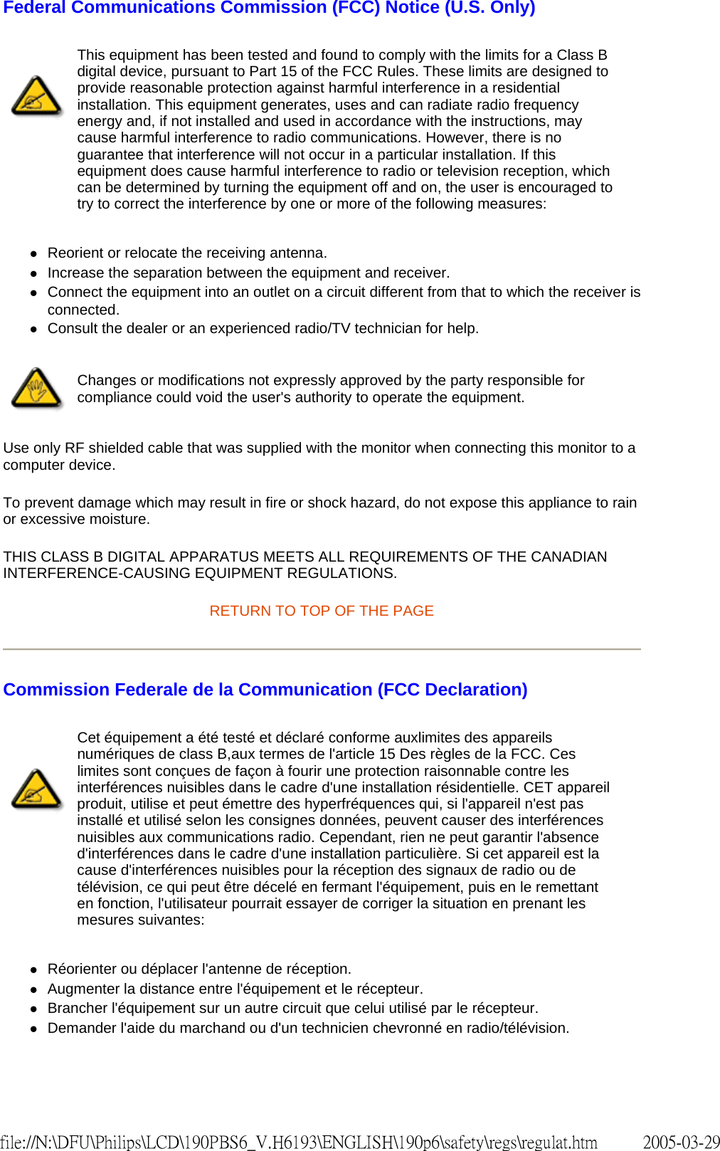 Federal Communications Commission (FCC) Notice (U.S. Only) zReorient or relocate the receiving antenna. zIncrease the separation between the equipment and receiver. zConnect the equipment into an outlet on a circuit different from that to which the receiver is connected. zConsult the dealer or an experienced radio/TV technician for help. Use only RF shielded cable that was supplied with the monitor when connecting this monitor to a computer device. To prevent damage which may result in fire or shock hazard, do not expose this appliance to rain or excessive moisture. THIS CLASS B DIGITAL APPARATUS MEETS ALL REQUIREMENTS OF THE CANADIAN INTERFERENCE-CAUSING EQUIPMENT REGULATIONS. RETURN TO TOP OF THE PAGE Commission Federale de la Communication (FCC Declaration) zRéorienter ou déplacer l'antenne de réception. zAugmenter la distance entre l'équipement et le récepteur. zBrancher l'équipement sur un autre circuit que celui utilisé par le récepteur. zDemander l'aide du marchand ou d'un technicien chevronné en radio/télévision. This equipment has been tested and found to comply with the limits for a Class B digital device, pursuant to Part 15 of the FCC Rules. These limits are designed to provide reasonable protection against harmful interference in a residential installation. This equipment generates, uses and can radiate radio frequency energy and, if not installed and used in accordance with the instructions, may cause harmful interference to radio communications. However, there is no guarantee that interference will not occur in a particular installation. If this equipment does cause harmful interference to radio or television reception, which can be determined by turning the equipment off and on, the user is encouraged to try to correct the interference by one or more of the following measures: Changes or modifications not expressly approved by the party responsible for compliance could void the user's authority to operate the equipment. Cet équipement a été testé et déclaré conforme auxlimites des appareils numériques de class B,aux termes de l'article 15 Des règles de la FCC. Ces limites sont conçues de façon à fourir une protection raisonnable contre les interférences nuisibles dans le cadre d'une installation résidentielle. CET appareil produit, utilise et peut émettre des hyperfréquences qui, si l'appareil n'est pas installé et utilisé selon les consignes données, peuvent causer des interférences nuisibles aux communications radio. Cependant, rien ne peut garantir l'absence d'interférences dans le cadre d'une installation particulière. Si cet appareil est la cause d'interférences nuisibles pour la réception des signaux de radio ou de télévision, ce qui peut être décelé en fermant l'équipement, puis en le remettant en fonction, l'utilisateur pourrait essayer de corriger la situation en prenant les mesures suivantes: 2005-03-29file://N:\DFU\Philips\LCD\190PBS6_V.H6193\ENGLISH\190p6\safety\regs\regulat.htm