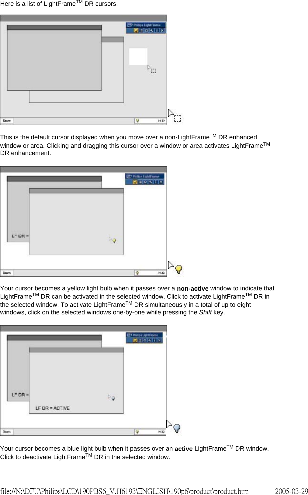 Here is a list of LightFrameTM DR cursors. This is the default cursor displayed when you move over a non-LightFrameTM DR enhanced window or area. Clicking and dragging this cursor over a window or area activates LightFrameTM DR enhancement. Your cursor becomes a yellow light bulb when it passes over a non-active window to indicate that LightFrameTM DR can be activated in the selected window. Click to activate LightFrameTM DR in the selected window. To activate LightFrameTM DR simultaneously in a total of up to eight windows, click on the selected windows one-by-one while pressing the Shift key. Your cursor becomes a blue light bulb when it passes over an active LightFrameTM DR window. Click to deactivate LightFrameTM DR in the selected window. 2005-03-29file://N:\DFU\Philips\LCD\190PBS6_V.H6193\ENGLISH\190p6\product\product.htm