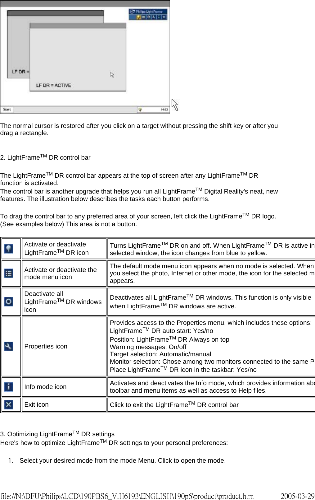 The normal cursor is restored after you click on a target without pressing the shift key or after you drag a rectangle. 2. LightFrameTM DR control bar The LightFrameTM DR control bar appears at the top of screen after any LightFrameTM DR function is activated. The control bar is another upgrade that helps you run all LightFrameTM Digital Reality's neat, new features. The illustration below describes the tasks each button performs. To drag the control bar to any preferred area of your screen, left click the LightFrameTM DR logo. (See examples below) This area is not a button. 3. Optimizing LightFrameTM DR settings Here's how to optimize LightFrameTM DR settings to your personal preferences: 1. Select your desired mode from the mode Menu. Click to open the mode. Activate or deactivate LightFrameTM DR icon Turns LightFrameTM DR on and off. When LightFrameTM DR is active in selected window, the icon changes from blue to yellow.Activate or deactivate the mode menu iconThe default mode menu icon appears when no mode is selected. When you select the photo, Internet or other mode, the icon for the selected mappears. Deactivate all LightFrameTM DR windows iconDeactivates all LightFrameTM DR windows. This function is only visible when LightFrameTM DR windows are active.Properties iconProvides access to the Properties menu, which includes these options:LightFrameTM DR auto start: Yes/no Position: LightFrameTM DR Always on top Warning messages: On/off Target selection: Automatic/manual Monitor selection: Chose among two monitors connected to the same PCPlace LightFrameTM DR icon in the taskbar: Yes/noInfo mode icon Activates and deactivates the Info mode, which provides information abotoolbar and menu items as well as access to Help files.Exit icon Click to exit the LightFrameTM DR control bar2005-03-29file://N:\DFU\Philips\LCD\190PBS6_V.H6193\ENGLISH\190p6\product\product.htm
