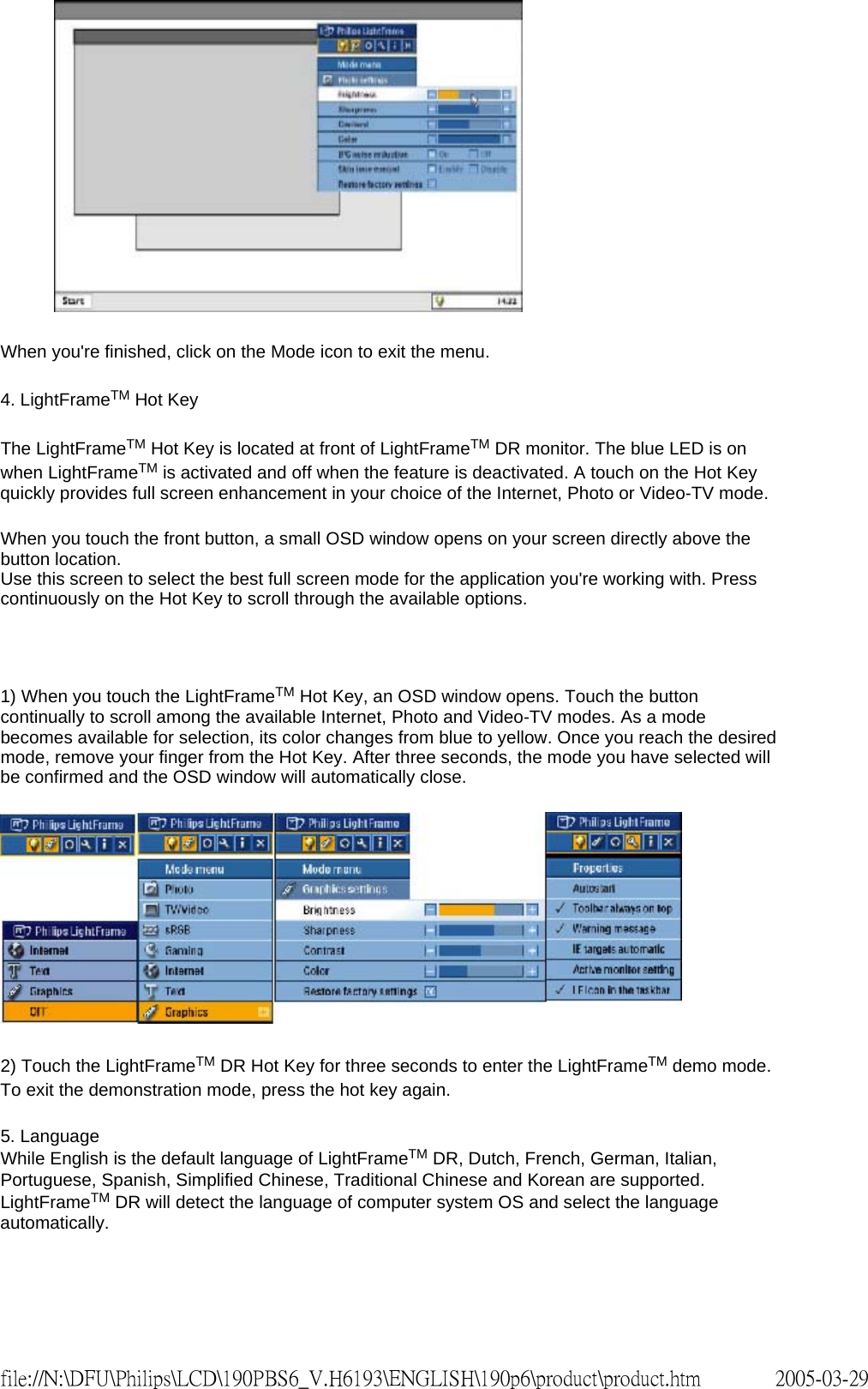 When you're finished, click on the Mode icon to exit the menu. 4. LightFrameTM Hot Key The LightFrameTM Hot Key is located at front of LightFrameTM DR monitor. The blue LED is on when LightFrameTM is activated and off when the feature is deactivated. A touch on the Hot Key quickly provides full screen enhancement in your choice of the Internet, Photo or Video-TV mode. When you touch the front button, a small OSD window opens on your screen directly above the button location. Use this screen to select the best full screen mode for the application you're working with. Press continuously on the Hot Key to scroll through the available options. 1) When you touch the LightFrameTM Hot Key, an OSD window opens. Touch the button continually to scroll among the available Internet, Photo and Video-TV modes. As a mode becomes available for selection, its color changes from blue to yellow. Once you reach the desired mode, remove your finger from the Hot Key. After three seconds, the mode you have selected will be confirmed and the OSD window will automatically close. 2) Touch the LightFrameTM DR Hot Key for three seconds to enter the LightFrameTM demo mode. To exit the demonstration mode, press the hot key again. 5. Language While English is the default language of LightFrameTM DR, Dutch, French, German, Italian, Portuguese, Spanish, Simplified Chinese, Traditional Chinese and Korean are supported. LightFrameTM DR will detect the language of computer system OS and select the language automatically. 2005-03-29file://N:\DFU\Philips\LCD\190PBS6_V.H6193\ENGLISH\190p6\product\product.htm