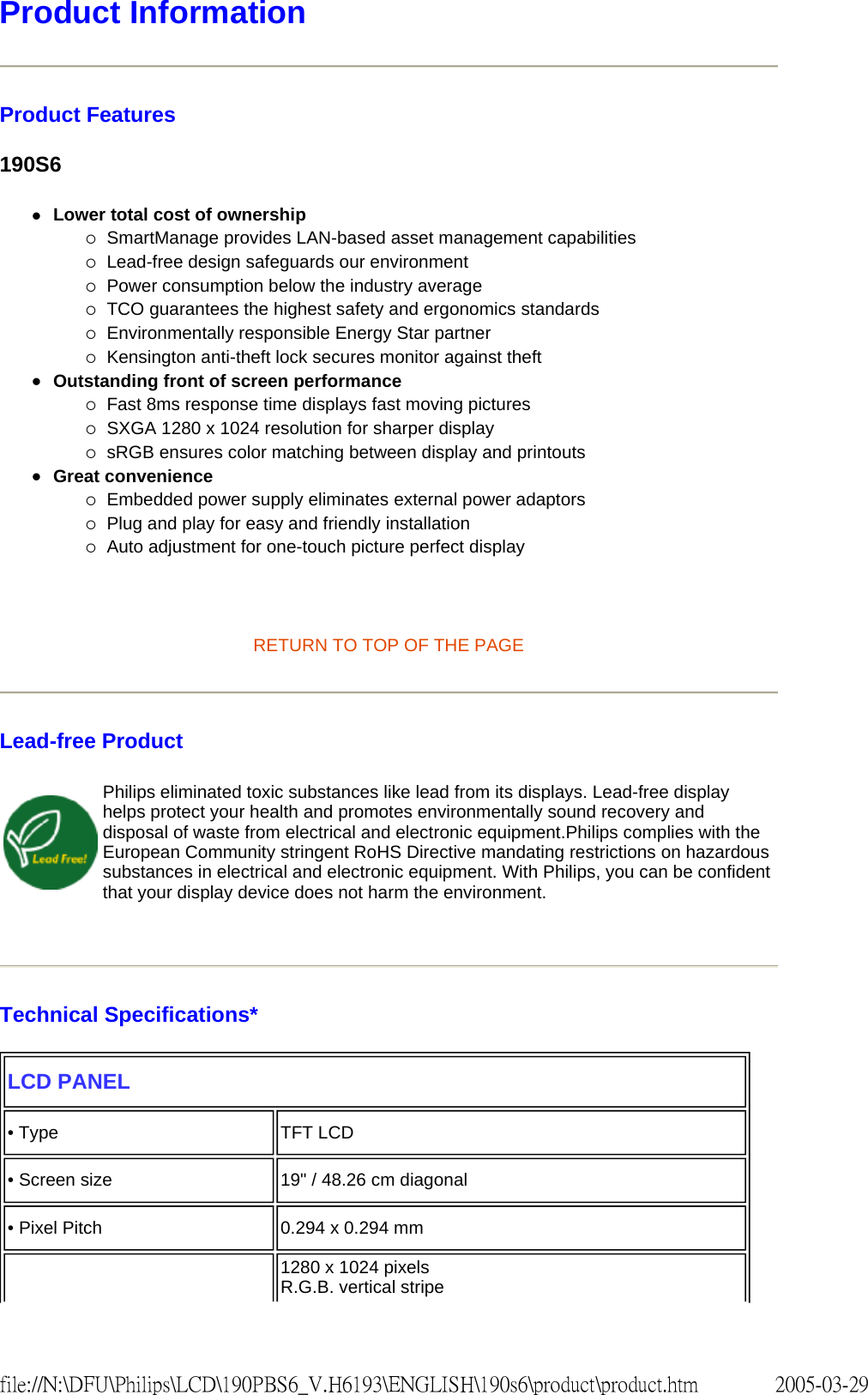 Product Information Product Features 190S6 zLower total cost of ownership {SmartManage provides LAN-based asset management capabilities {Lead-free design safeguards our environment {Power consumption below the industry average {TCO guarantees the highest safety and ergonomics standards {Environmentally responsible Energy Star partner {Kensington anti-theft lock secures monitor against theft zOutstanding front of screen performance {Fast 8ms response time displays fast moving pictures {SXGA 1280 x 1024 resolution for sharper display {sRGB ensures color matching between display and printouts zGreat convenience {Embedded power supply eliminates external power adaptors {Plug and play for easy and friendly installation {Auto adjustment for one-touch picture perfect display RETURN TO TOP OF THE PAGE Lead-free Product Technical Specifications* Philips eliminated toxic substances like lead from its displays. Lead-free display helps protect your health and promotes environmentally sound recovery and disposal of waste from electrical and electronic equipment.Philips complies with the European Community stringent RoHS Directive mandating restrictions on hazardous substances in electrical and electronic equipment. With Philips, you can be confident that your display device does not harm the environment.LCD PANEL • Type TFT LCD• Screen size 19" / 48.26 cm diagonal• Pixel Pitch 0.294 x 0.294 mm1280 x 1024 pixels R.G.B. vertical stripe 2005-03-29file://N:\DFU\Philips\LCD\190PBS6_V.H6193\ENGLISH\190s6\product\product.htm