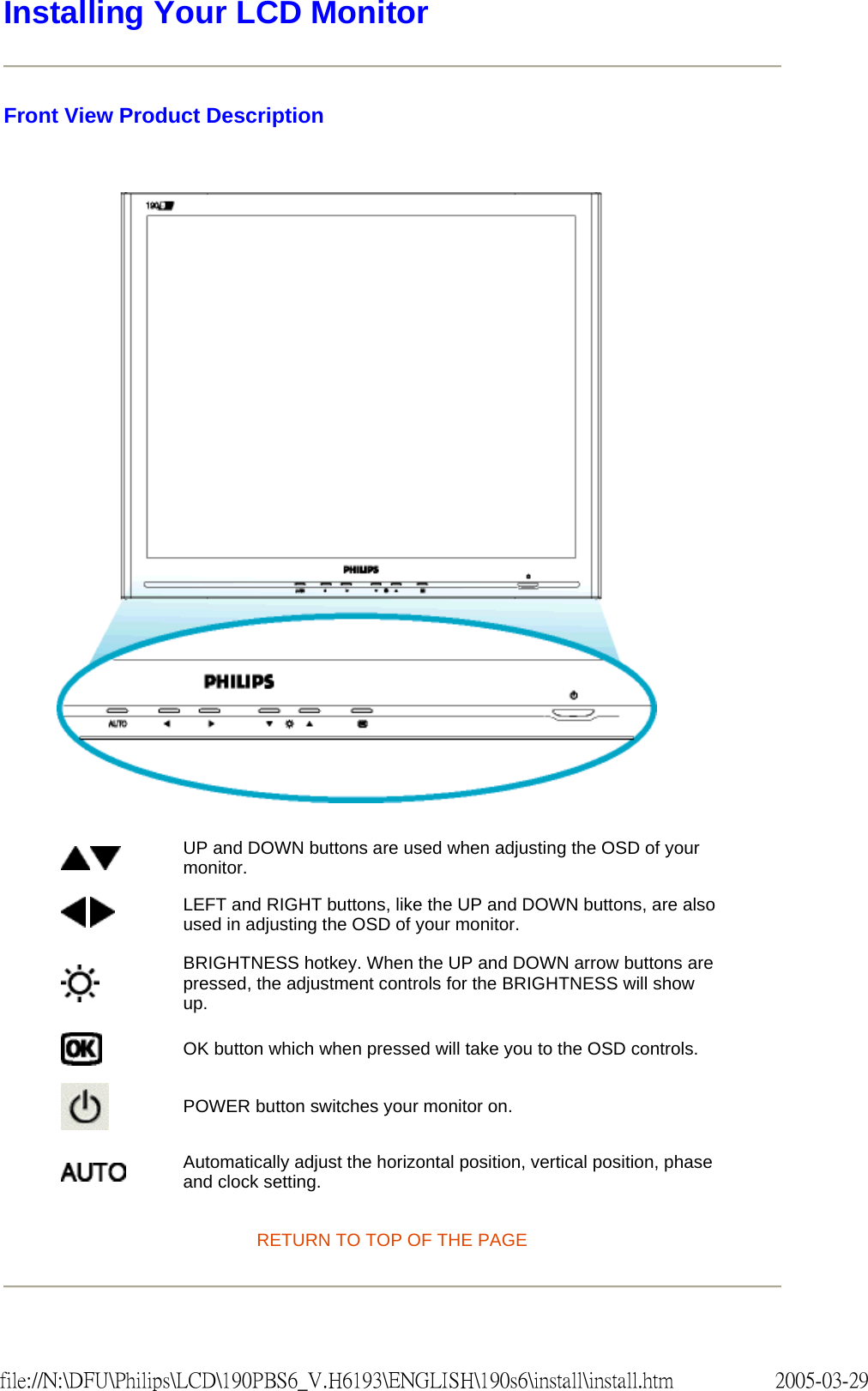 Installing Your LCD Monitor Front View Product Description RETURN TO TOP OF THE PAGE UP and DOWN buttons are used when adjusting the OSD of your monitor. LEFT and RIGHT buttons, like the UP and DOWN buttons, are also used in adjusting the OSD of your monitor.BRIGHTNESS hotkey. When the UP and DOWN arrow buttons are pressed, the adjustment controls for the BRIGHTNESS will show up.OK button which when pressed will take you to the OSD controls.POWER button switches your monitor on.Automatically adjust the horizontal position, vertical position, phase and clock setting. 2005-03-29file://N:\DFU\Philips\LCD\190PBS6_V.H6193\ENGLISH\190s6\install\install.htm