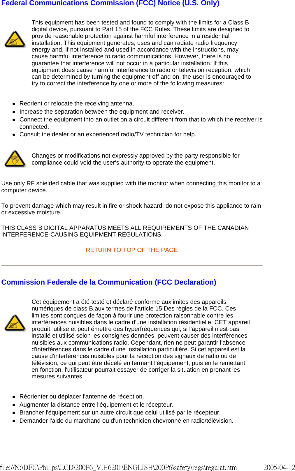 Federal Communications Commission (FCC) Notice (U.S. Only) zReorient or relocate the receiving antenna.  zIncrease the separation between the equipment and receiver.  zConnect the equipment into an outlet on a circuit different from that to which the receiver is connected.  zConsult the dealer or an experienced radio/TV technician for help.  Use only RF shielded cable that was supplied with the monitor when connecting this monitor to a computer device.  To prevent damage which may result in fire or shock hazard, do not expose this appliance to rain or excessive moisture.  THIS CLASS B DIGITAL APPARATUS MEETS ALL REQUIREMENTS OF THE CANADIAN INTERFERENCE-CAUSING EQUIPMENT REGULATIONS.  RETURN TO TOP OF THE PAGE Commission Federale de la Communication (FCC Declaration) zRéorienter ou déplacer l&apos;antenne de réception.  zAugmenter la distance entre l&apos;équipement et le récepteur.  zBrancher l&apos;équipement sur un autre circuit que celui utilisé par le récepteur.  zDemander l&apos;aide du marchand ou d&apos;un technicien chevronné en radio/télévision.  This equipment has been tested and found to comply with the limits for a Class B digital device, pursuant to Part 15 of the FCC Rules. These limits are designed to provide reasonable protection against harmful interference in a residential installation. This equipment generates, uses and can radiate radio frequency energy and, if not installed and used in accordance with the instructions, may cause harmful interference to radio communications. However, there is no guarantee that interference will not occur in a particular installation. If this equipment does cause harmful interference to radio or television reception, which can be determined by turning the equipment off and on, the user is encouraged to try to correct the interference by one or more of the following measures: Changes or modifications not expressly approved by the party responsible for compliance could void the user&apos;s authority to operate the equipment. Cet équipement a été testé et déclaré conforme auxlimites des appareils numériques de class B,aux termes de l&apos;article 15 Des règles de la FCC. Ces limites sont conçues de façon à fourir une protection raisonnable contre les interférences nuisibles dans le cadre d&apos;une installation résidentielle. CET appareil produit, utilise et peut émettre des hyperfréquences qui, si l&apos;appareil n&apos;est pas installé et utilisé selon les consignes données, peuvent causer des interférences nuisibles aux communications radio. Cependant, rien ne peut garantir l&apos;absence d&apos;interférences dans le cadre d&apos;une installation particulière. Si cet appareil est la cause d&apos;interférences nuisibles pour la réception des signaux de radio ou de télévision, ce qui peut être décelé en fermant l&apos;équipement, puis en le remettant en fonction, l&apos;utilisateur pourrait essayer de corriger la situation en prenant les mesures suivantes: 2005-04-12file://N:\DFU\Philips\LCD\200P6_V.H6201\ENGLISH\200P6\safety\regs\regulat.htm