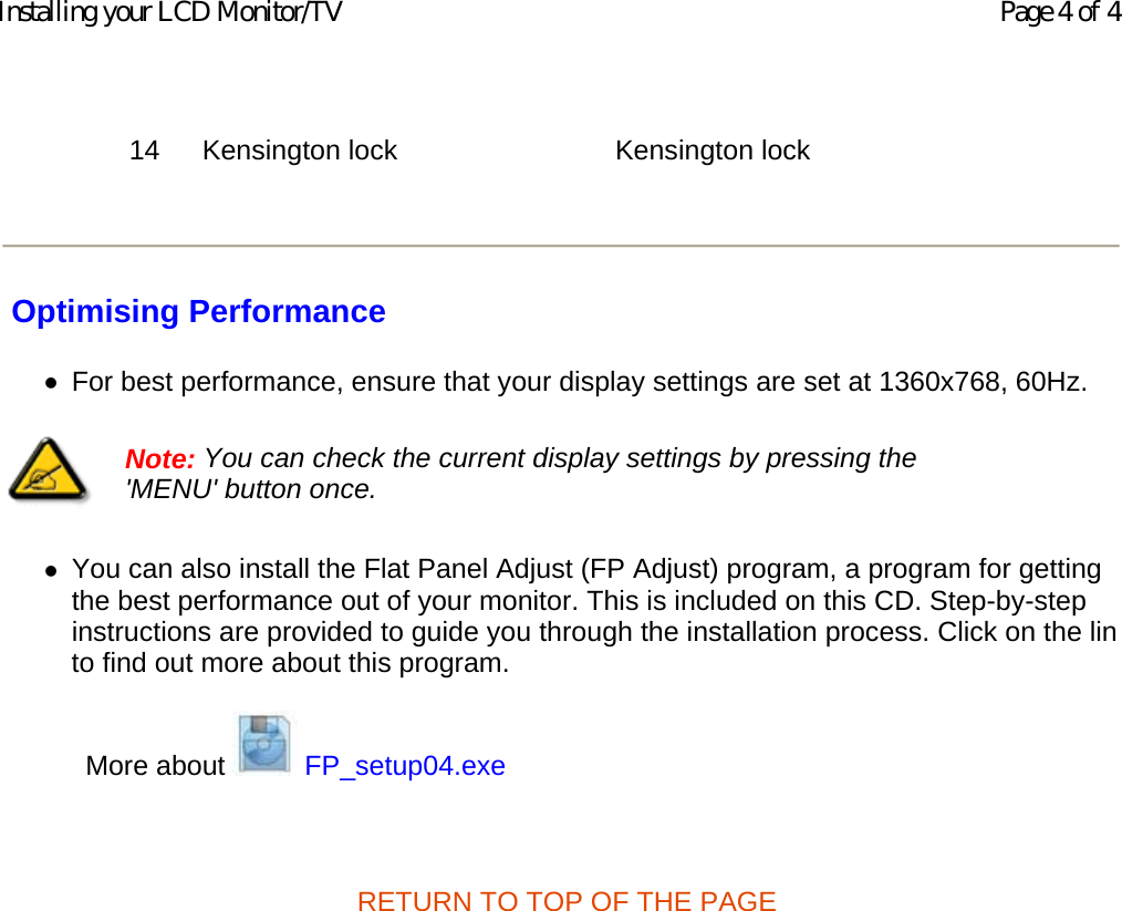    Optimising Performance zFor best performance, ensure that your display settings are set at 1360x768, 60Hz.  zYou can also install the Flat Panel Adjust (FP Adjust) program, a program for getting the best performance out of your monitor. This is included on this CD. Step-by-step instructions are provided to guide you through the installation process. Click on the linto find out more about this program.  More about   FP_setup04.exe   RETURN TO TOP OF THE PAGE  14 Kensington lock Kensington lock   Note: You can check the current display settings by pressing the &apos;MENU&apos; button once.  Page 4 of 4Installing your LCD Monitor/TV