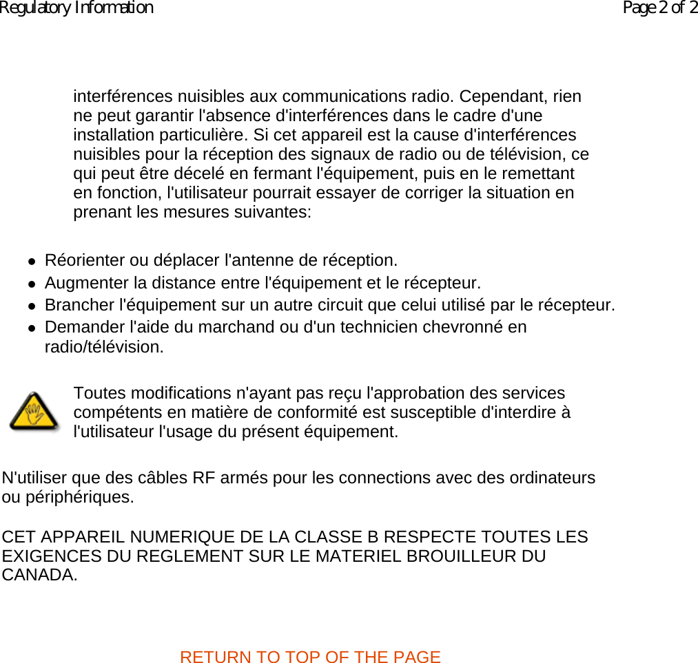 zRéorienter ou déplacer l&apos;antenne de réception.  zAugmenter la distance entre l&apos;équipement et le récepteur.  zBrancher l&apos;équipement sur un autre circuit que celui utilisé par le récepteur. zDemander l&apos;aide du marchand ou d&apos;un technicien chevronné en radio/télévision.  N&apos;utiliser que des câbles RF armés pour les connections avec des ordinateurs ou périphériques.  CET APPAREIL NUMERIQUE DE LA CLASSE B RESPECTE TOUTES LES EXIGENCES DU REGLEMENT SUR LE MATERIEL BROUILLEUR DU CANADA.    RETURN TO TOP OF THE PAGE  interférences nuisibles aux communications radio. Cependant, rien ne peut garantir l&apos;absence d&apos;interférences dans le cadre d&apos;une installation particulière. Si cet appareil est la cause d&apos;interférences nuisibles pour la réception des signaux de radio ou de télévision, ce qui peut être décelé en fermant l&apos;équipement, puis en le remettant en fonction, l&apos;utilisateur pourrait essayer de corriger la situation en prenant les mesures suivantes:Toutes modifications n&apos;ayant pas reçu l&apos;approbation des services compétents en matière de conformité est susceptible d&apos;interdire à l&apos;utilisateur l&apos;usage du présent équipement.Page 2 of 2Regulatory Information