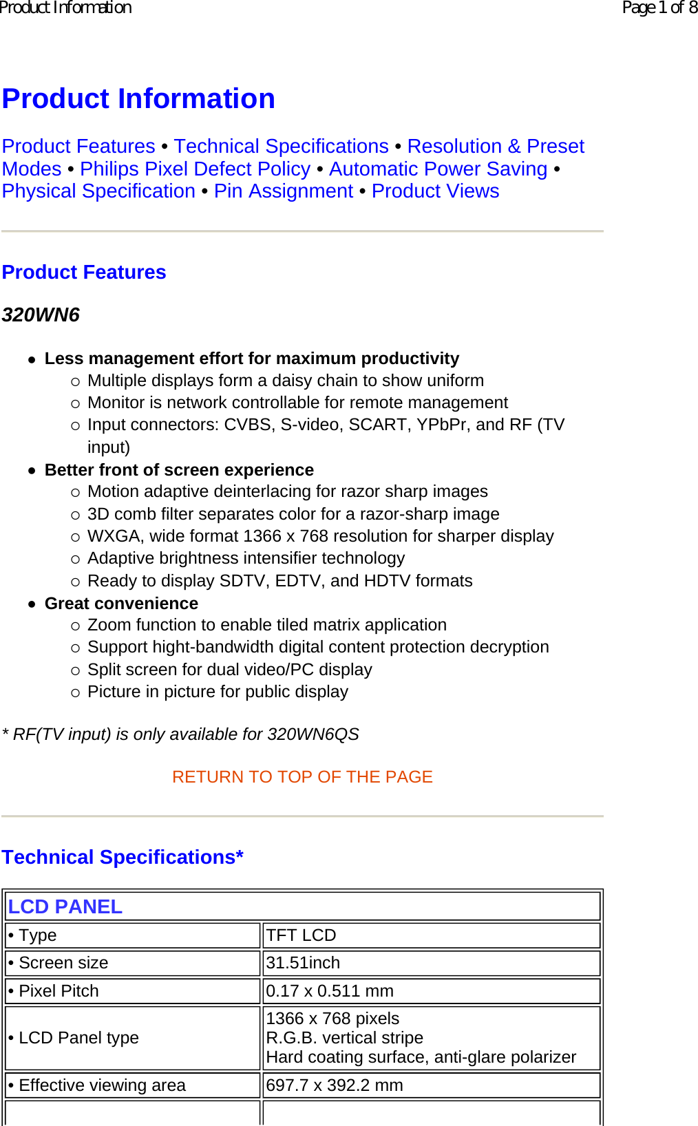 Product Information  Product Features • Technical Specifications • Resolution &amp; Preset Modes • Philips Pixel Defect Policy • Automatic Power Saving • Physical Specification • Pin Assignment • Product Views Product Features 320WN6 zLess management effort for maximum productivity {Multiple displays form a daisy chain to show uniform  {Monitor is network controllable for remote management  {Input connectors: CVBS, S-video, SCART, YPbPr, and RF (TV input)  zBetter front of screen experience {Motion adaptive deinterlacing for razor sharp images  {3D comb filter separates color for a razor-sharp image  {WXGA, wide format 1366 x 768 resolution for sharper display  {Adaptive brightness intensifier technology  {Ready to display SDTV, EDTV, and HDTV formats  zGreat convenience {Zoom function to enable tiled matrix application  {Support hight-bandwidth digital content protection decryption  {Split screen for dual video/PC display  {Picture in picture for public display  * RF(TV input) is only available for 320WN6QS RETURN TO TOP OF THE PAGE  Technical Specifications*  LCD PANEL • Type TFT LCD• Screen size 31.51inch • Pixel Pitch 0.17 x 0.511 mm• LCD Panel type  1366 x 768 pixels R.G.B. vertical stripe  Hard coating surface, anti-glare polarizer• Effective viewing area 697.7 x 392.2 mmPage 1 of 8Product Information