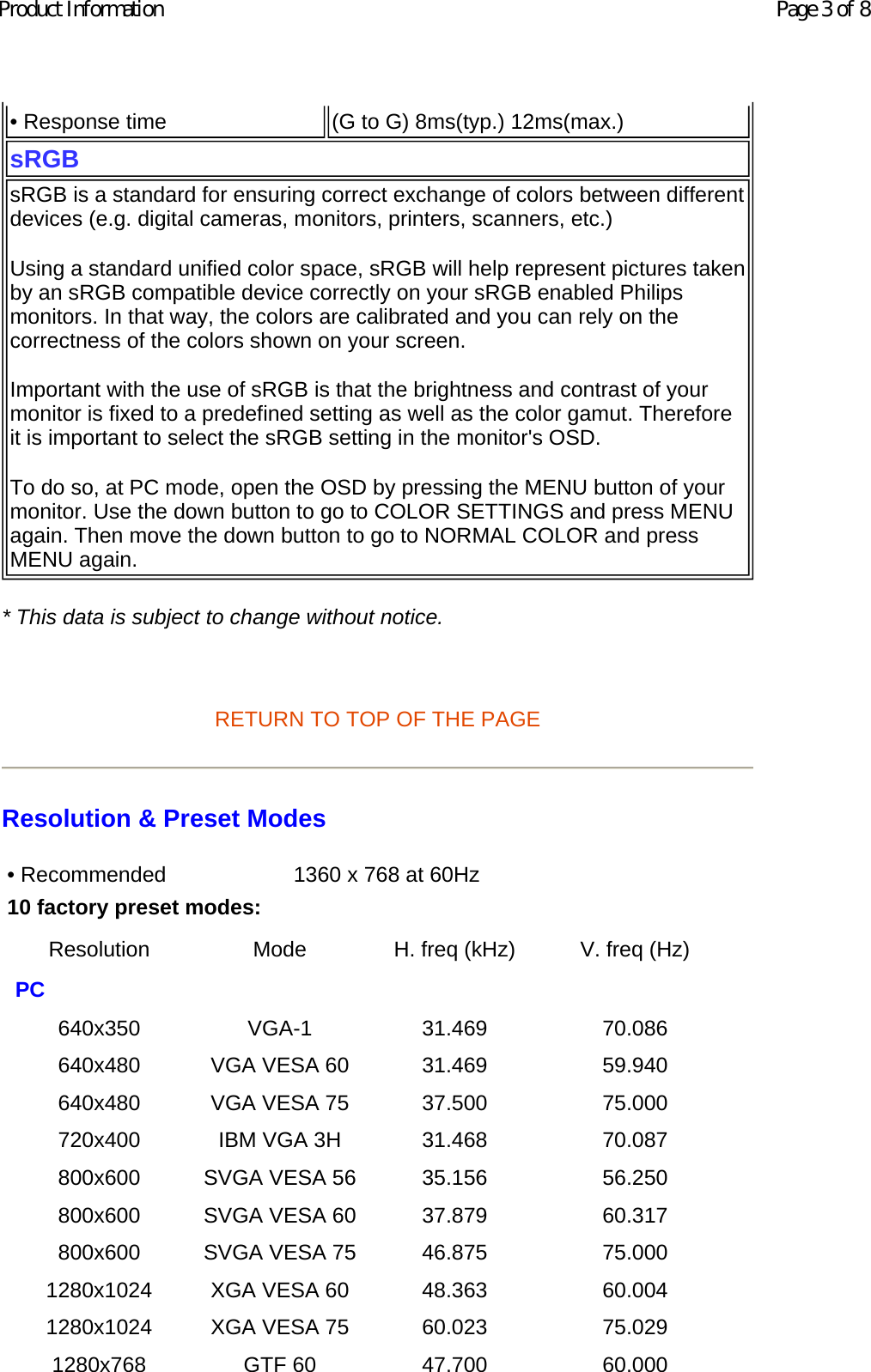 * This data is subject to change without notice.   RETURN TO TOP OF THE PAGE Resolution &amp; Preset Modes • Response time  (G to G) 8ms(typ.) 12ms(max.)sRGBsRGB is a standard for ensuring correct exchange of colors between different devices (e.g. digital cameras, monitors, printers, scanners, etc.) Using a standard unified color space, sRGB will help represent pictures taken by an sRGB compatible device correctly on your sRGB enabled Philips monitors. In that way, the colors are calibrated and you can rely on the correctness of the colors shown on your screen. Important with the use of sRGB is that the brightness and contrast of your monitor is fixed to a predefined setting as well as the color gamut. Therefore it is important to select the sRGB setting in the monitor&apos;s OSD. To do so, at PC mode, open the OSD by pressing the MENU button of your monitor. Use the down button to go to COLOR SETTINGS and press MENU again. Then move the down button to go to NORMAL COLOR and press MENU again. • Recommended  1360 x 768 at 60Hz10 factory preset modes: Resolution Mode H. freq (kHz) V. freq (Hz) PC         640x350 VGA-1 31.469 70.086 640x480 VGA VESA 60 31.469 59.940 640x480 VGA VESA 75 37.500 75.000 720x400 IBM VGA 3H 31.468 70.087 800x600 SVGA VESA 56 35.156 56.250 800x600 SVGA VESA 60 37.879 60.317 800x600 SVGA VESA 75 46.875 75.000 1280x1024 XGA VESA 60 48.363 60.004 1280x1024 XGA VESA 75 60.023 75.029 1280x768 GTF 60 47.700 60.000 Page 3 of 8Product Information