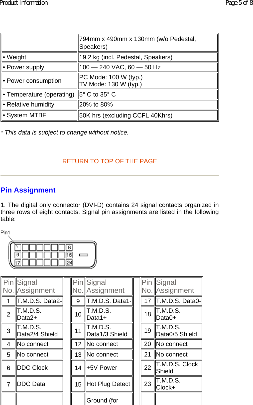 * This data is subject to change without notice.   RETURN TO TOP OF THE PAGE Pin Assignment 1. The digital only connector (DVI-D) contains 24 signal contacts organized in three rows of eight contacts. Signal pin assignments are listed in the following table:     794mm x 490mm x 130mm (w/o Pedestal, Speakers) • Weight  19.2 kg (incl. Pedestal, Speakers)• Power supply 100 — 240 VAC, 60 — 50 Hz• Power consumption  PC Mode: 100 W (typ.) TV Mode: 130 W (typ.)• Temperature (operating) 5° C to 35° C• Relative humidity  20% to 80%• System MTBF 50K hrs (excluding CCFL 40Khrs) Pin No. Signal Assignment Pin No. Signal Assignment Pin No. Signal Assignment1   T.M.D.S. Data2- 9   T.M.D.S. Data1- 17 T.M.D.S. Data0-2   T.M.D.S. Data2+ 10   T.M.D.S. Data1+ 18 T.M.D.S. Data0+3   T.M.D.S. Data2/4 Shield 11   T.M.D.S. Data1/3 Shield 19 T.M.D.S. Data0/5 Shield4   No connect  12   No connect  20 No connect 5   No connect  13   No connect  21 No connect 6   DDC Clock  14   +5V Power  22 T.M.D.S. Clock Shield7   DDC Data  15   Hot Plug Detect 23 T.M.D.S. Clock+Ground (for Page 5 of 8Product Information