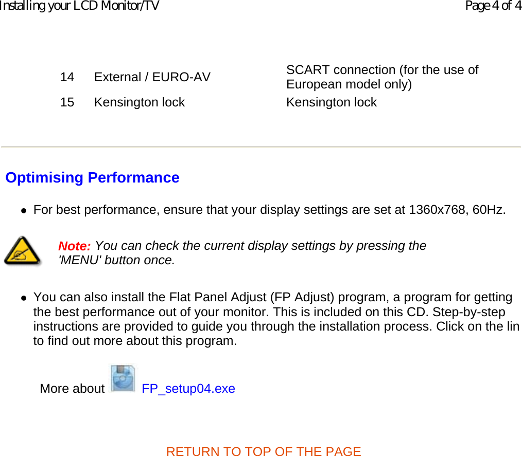    Optimising Performance zFor best performance, ensure that your display settings are set at 1360x768, 60Hz.  zYou can also install the Flat Panel Adjust (FP Adjust) program, a program for getting the best performance out of your monitor. This is included on this CD. Step-by-step instructions are provided to guide you through the installation process. Click on the linto find out more about this program.  More about   FP_setup04.exe   RETURN TO TOP OF THE PAGE  14 External / EURO-AV SCART connection (for the use of European model only) 15 Kensington lock Kensington lock   Note: You can check the current display settings by pressing the &apos;MENU&apos; button once.  Page 4 of 4Installing your LCD Monitor/TV