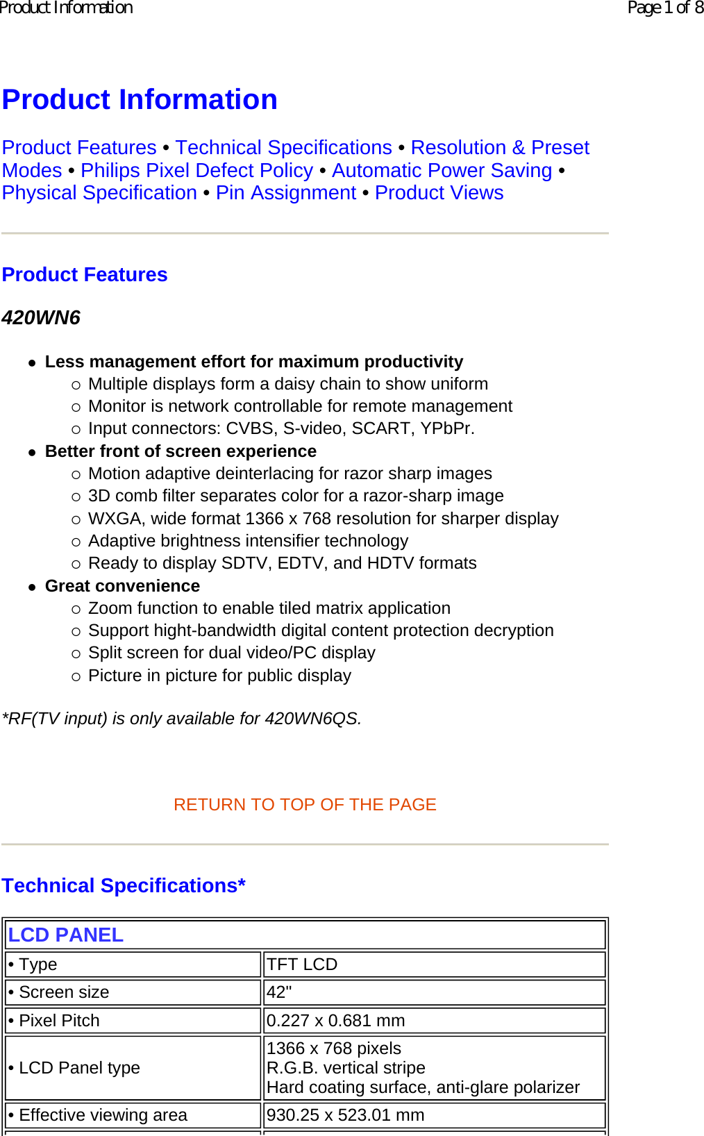 Product Information  Product Features • Technical Specifications • Resolution &amp; Preset Modes • Philips Pixel Defect Policy • Automatic Power Saving • Physical Specification • Pin Assignment • Product Views Product Features 420WN6 zLess management effort for maximum productivity {Multiple displays form a daisy chain to show uniform  {Monitor is network controllable for remote management  {Input connectors: CVBS, S-video, SCART, YPbPr.  zBetter front of screen experience {Motion adaptive deinterlacing for razor sharp images  {3D comb filter separates color for a razor-sharp image  {WXGA, wide format 1366 x 768 resolution for sharper display  {Adaptive brightness intensifier technology  {Ready to display SDTV, EDTV, and HDTV formats  zGreat convenience {Zoom function to enable tiled matrix application  {Support hight-bandwidth digital content protection decryption  {Split screen for dual video/PC display  {Picture in picture for public display  *RF(TV input) is only available for 420WN6QS.   RETURN TO TOP OF THE PAGE  Technical Specifications*  LCD PANEL • Type TFT LCD• Screen size 42&quot;• Pixel Pitch 0.227 x 0.681 mm• LCD Panel type  1366 x 768 pixels R.G.B. vertical stripe  Hard coating surface, anti-glare polarizer• Effective viewing area 930.25 x 523.01 mmPage 1 of 8Product Information