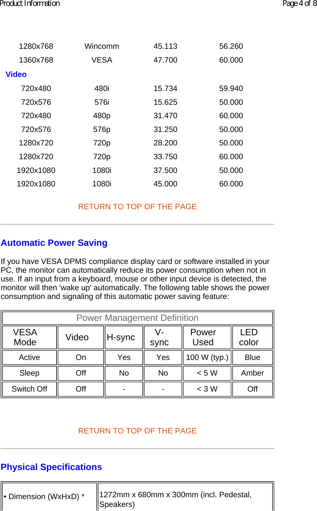 RETURN TO TOP OF THE PAGE Automatic Power Saving If you have VESA DPMS compliance display card or software installed in your PC, the monitor can automatically reduce its power consumption when not in use. If an input from a keyboard, mouse or other input device is detected, the monitor will then &apos;wake up&apos; automatically. The following table shows the power consumption and signaling of this automatic power saving feature:    RETURN TO TOP OF THE PAGE Physical Specifications  1280x768 Wincomm 45.113 56.260 1360x768 VESA 47.700 60.000 Video       720x480 480i 15.734 59.940 720x576 576i 15.625 50.000 720x480 480p 31.470 60.000 720x576 576p 31.250 50.000 1280x720 720p 28.200 50.000 1280x720 720p 33.750 60.000 1920x1080 1080i 37.500 50.000 1920x1080 1080i 45.000 60.000 Power Management Definition  VESA Mode   Video   H-sync   V-sync   Power Used   LED color  Active On Yes Yes 100 W (typ.)  Blue  Sleep Off No No &lt; 5 W Amber Switch Off  Off - - &lt; 3 W  Off • Dimension (WxHxD) * 1272mm x 680mm x 300mm (incl. Pedestal, Speakers)  Page 4 of 8Product Information