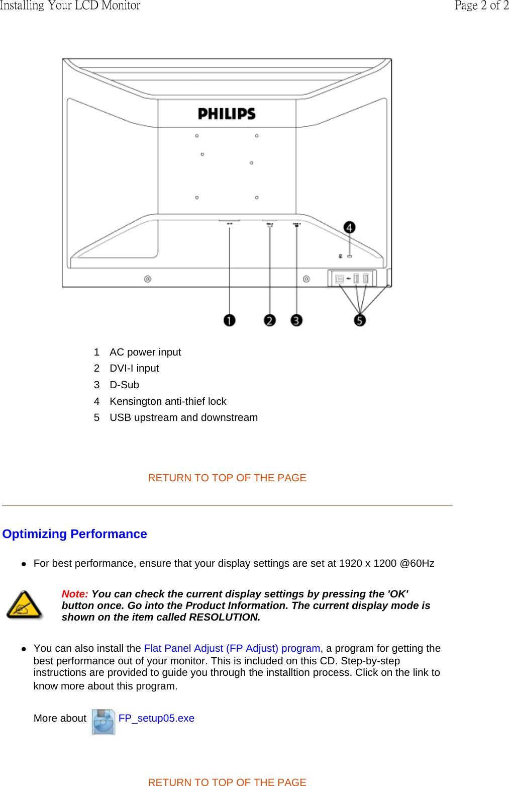    RETURN TO TOP OF THE PAGE  Optimizing Performance  zFor best performance, ensure that your display settings are set at 1920 x 1200 @60Hz  zYou can also install the Flat Panel Adjust (FP Adjust) program, a program for getting the best performance out of your monitor. This is included on this CD. Step-by-step instructions are provided to guide you through the installtion process. Click on the link to know more about this program. More about  FP_setup05.exe   RETURN TO TOP OF THE PAGE  1 AC power input2 DVI-I input3 D-Sub4 Kensington anti-thief lock5 USB upstream and downstreamNote: You can check the current display settings by pressing the &apos;OK&apos; button once. Go into the Product Information. The current display mode is shown on the item called RESOLUTION.Page 2 of 2Installing Your LCD Monitor