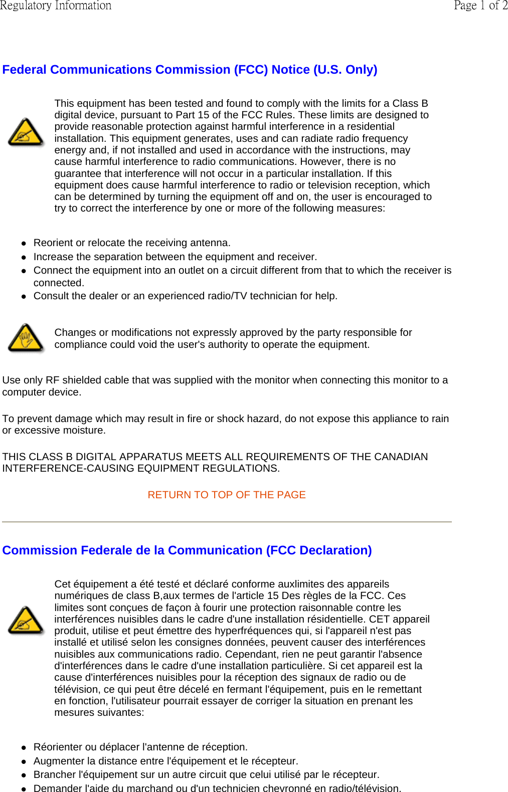 Federal Communications Commission (FCC) Notice (U.S. Only) zReorient or relocate the receiving antenna.  zIncrease the separation between the equipment and receiver.  zConnect the equipment into an outlet on a circuit different from that to which the receiver is connected.  zConsult the dealer or an experienced radio/TV technician for help.  Use only RF shielded cable that was supplied with the monitor when connecting this monitor to a computer device.  To prevent damage which may result in fire or shock hazard, do not expose this appliance to rain or excessive moisture.  THIS CLASS B DIGITAL APPARATUS MEETS ALL REQUIREMENTS OF THE CANADIAN INTERFERENCE-CAUSING EQUIPMENT REGULATIONS.  RETURN TO TOP OF THE PAGE Commission Federale de la Communication (FCC Declaration) zRéorienter ou déplacer l&apos;antenne de réception.  zAugmenter la distance entre l&apos;équipement et le récepteur.  zBrancher l&apos;équipement sur un autre circuit que celui utilisé par le récepteur.  zDemander l&apos;aide du marchand ou d&apos;un technicien chevronné en radio/télévision.  This equipment has been tested and found to comply with the limits for a Class B digital device, pursuant to Part 15 of the FCC Rules. These limits are designed to provide reasonable protection against harmful interference in a residential installation. This equipment generates, uses and can radiate radio frequency energy and, if not installed and used in accordance with the instructions, may cause harmful interference to radio communications. However, there is no guarantee that interference will not occur in a particular installation. If this equipment does cause harmful interference to radio or television reception, which can be determined by turning the equipment off and on, the user is encouraged to try to correct the interference by one or more of the following measures: Changes or modifications not expressly approved by the party responsible for compliance could void the user&apos;s authority to operate the equipment. Cet équipement a été testé et déclaré conforme auxlimites des appareils numériques de class B,aux termes de l&apos;article 15 Des règles de la FCC. Ces limites sont conçues de façon à fourir une protection raisonnable contre les interférences nuisibles dans le cadre d&apos;une installation résidentielle. CET appareil produit, utilise et peut émettre des hyperfréquences qui, si l&apos;appareil n&apos;est pas installé et utilisé selon les consignes données, peuvent causer des interférences nuisibles aux communications radio. Cependant, rien ne peut garantir l&apos;absence d&apos;interférences dans le cadre d&apos;une installation particulière. Si cet appareil est la cause d&apos;interférences nuisibles pour la réception des signaux de radio ou de télévision, ce qui peut être décelé en fermant l&apos;équipement, puis en le remettant en fonction, l&apos;utilisateur pourrait essayer de corriger la situation en prenant les mesures suivantes: Page 1 of 2Regulatory Information
