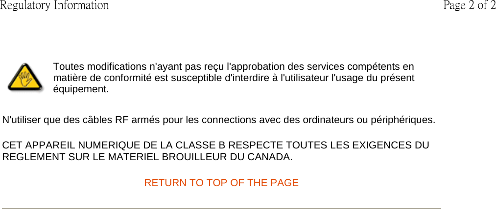 N&apos;utiliser que des câbles RF armés pour les connections avec des ordinateurs ou périphériques.  CET APPAREIL NUMERIQUE DE LA CLASSE B RESPECTE TOUTES LES EXIGENCES DU REGLEMENT SUR LE MATERIEL BROUILLEUR DU CANADA.  RETURN TO TOP OF THE PAGE Toutes modifications n&apos;ayant pas reçu l&apos;approbation des services compétents en matière de conformité est susceptible d&apos;interdire à l&apos;utilisateur l&apos;usage du présent équipement.Page 2 of 2Regulatory Information