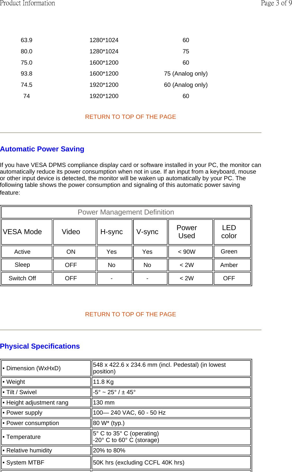 RETURN TO TOP OF THE PAGE  Automatic Power Saving If you have VESA DPMS compliance display card or software installed in your PC, the monitor can automatically reduce its power consumption when not in use. If an input from a keyboard, mouse or other input device is detected, the monitor will be waken up automatically by your PC. The following table shows the power consumption and signaling of this automatic power saving feature:    RETURN TO TOP OF THE PAGE Physical Specifications  63.9 1280*1024 60 80.0 1280*1024 75 75.0 1600*1200 60 93.8 1600*1200 75 (Analog only)  74.5 1920*1200 60 (Analog only)  74 1920*1200 60 Power Management Definition  VESA Mode   Video   H-sync   V-sync   Power Used   LED color  Active   ON   Yes   Yes   &lt; 90W   Green Sleep  OFF   No   No   &lt; 2W   Amber  Switch Off OFF - -&lt; 2W OFF • Dimension (WxHxD)  548 x 422.6 x 234.6 mm (incl. Pedestal) (in lowest position) • Weight  11.8 Kg • Tilt / Swivel -5° ~ 25° / ± 45° • Height adjustment rang  130 mm• Power supply 100— 240 VAC, 60 - 50 Hz• Power consumption  80 W* (typ.)• Temperature 5° C to 35° C (operating) -20° C to 60° C (storage)• Relative humidity  20% to 80%• System MTBF 50K hrs (excluding CCFL 40K hrs)Page 3 of 9Product Information