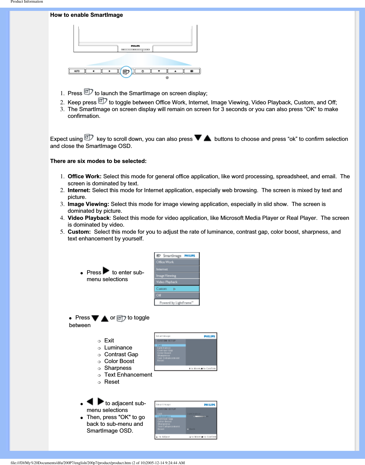 Product InformationHow to enable SmartImage1. Press  to launch the SmartImage on screen display;2. Keep press   to toggle between Office Work, Internet, Image Viewing, Video Playback, Custom, and Off;3. The SmartImage on screen display will remain on screen for 3 seconds or you can also press “OK“ to make confirmation.Expect using    key to scroll down, you can also press    buttons to choose and press “ok” to confirm selection and close the SmartImage OSD.There are six modes to be selected:1. Office Work: Select this mode for general office application, like word processing, spreadsheet, and email.  The screen is dominated by text.2. Internet: Select this mode for Internet application, especially web browsing.  The screen is mixed by text and picture.3. Image Viewing: Select this mode for image viewing application, especially in slid show.  The screen is dominated by picture.4. Video Playback: Select this mode for video application, like Microsoft Media Player or Real Player.  The screen is dominated by video.5. Custom:  Select this mode for you to adjust the rate of luminance, contrast gap, color boost, sharpness, and text enhancement by yourself.●Press   to enter sub-menu selections●Press  or   to toggle between❍Exit❍Luminance❍Contrast Gap❍Color Boost❍Sharpness❍Text Enhancement❍Reset● to adjacent sub-menu selections●Then, press &quot;OK&quot; to go back to sub-menu and SmartImage OSD.file:///D|/My%20Documents/dfu/200P7/english/200p7/product/product.htm (2 of 10)2005-12-14 9:24:44 AM